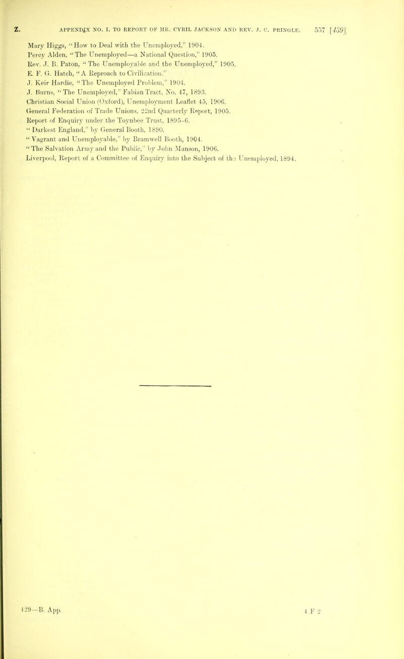 Mary Higgs, How to Deal with the Unemployed, 190-1-. Percy Alden, The Unemployed—a National Question, 1905. Rev. J. B. Paton, The Unemployaljle and the Unemployed, 1005. E. F. G. Hatch, A Reproach to Civilization. J. Keir Hardie, The Unemployed Problem, 1904. J. Burns, The Unemployed, Fabian Tract, No. 47, 1893. Christian Social Union (Oxford), Unemployment Leaflet 45, 1906. General Federation of Trade Unions, 22nd Quarterly Repoi t, 1905. Report of Enquiry under the Toynbee Trust, 1895-6. Darkest England, by General Booth, 1890. Vagrant and Unemployable, by BraniAvell Booth, 1904. The Salvation Army and the Public,'' by John Manson, 1906. Liverpool, Report of a Committee of Enquiry into the Subject of thj Unemployed, 1894. 4 29—B. App. 4 F 2