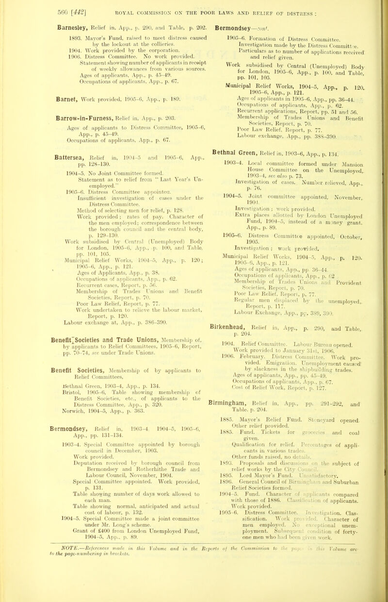 Barnesley, Relief in, Ai^p., p. 290, and Table, p. 202. 1893. Mayor's Fund, raised to meet distress caused by the lockout at the collieries. 1904. Work provided by the corporation. 1906. Distress Committee. No work provided. Statement showing number of applicants in receipt of weekly alloA^-ances from various sources. Ages of applicants, App., p. 45-49. Occupations of applicants, App., p. 67. Barnet, Work provided. 1905-6, App., p. 189. Barrow-in-Furness, Relief in, App., p. 203. Ages of aiDphcants to Distress Committee, 1905-6, App., p. 45-49. Occupations of applicants, App., p. 67. Battersea, Relief in, 1904-5 and 1905-6, App., pp. 128-130. 1904- 5. No Joint Committee formed. Statement as to relief from  Last Year's Un- employed. 1905- 6. Distress Committee appointea. Insufficient investigation of cases under the Distress Committee. Method of selecting men for relief, p. 128. Work provided; rates of paJ^ Character of the men employed; correspondence between the borough council and the central body, p. 129-130. Work subsidised by Central (Unemployed) Body for London, 1905-6, App., p. 100, and Table, pp. 101, 105. Municipal Rehef Works, 1904-5, Ajjp., p. 120; 1905-6, App., p. 121. Ages of Applicants, App., p. 38. Occupations of applicants, App., p. 62. Recurrent cases. Report, p. 56. Membership of Trades Unions and Benefit Societies, Report, p. 70. Poor Law Relief, Report, p. 77. Work undertaken to relieve the labour market. Report, p. 120. Labour exchange at, App., p. 386-390. BenefltTSocieties and Trade Unions, iMembership of, by applicants to Relief Committees, 1905-6, Report, pp. 70-74, see under Trade Unions. Benefit Societies, Membership of by apphcants to Rehef Committees, Uethnal Green, 1903-4, App., p. 134. Bristol, 1905-6, Table showing membership of Benefit Societies, etc., of applicants to the Distress Committee, App., p. 320. Norwich, 1904-5, App., p. 363. Bermondsey, Relief in, 1903-4. 1904-5, 1905-6, App., pp. 131-134. 1903^. Special Committee appointed by borough council in December, 1903. Work provided. Deputation received b\' borough council from Bermondsey and Rotherhithe Trade and Labour Council, November, 1904. Special Committee appointed. Work provided, p. 131. Table showing number of days work allowed to each man. Table showing normal, anticipated and actual cost of labour, p. 132. 1904-5. Special Committ«e made a joint committee under Mr. Long's scheme. Grant of £400 from London Unemployed Fund, 1904-5, App., p. 89. Bermondsey—^ymK 1905-6. Formation of Distress Committee. Investigation made by the Distress Committee. Particulars as to number of applications received and relief given. Work subsidised by Central (Unemployed) Body for London, 1905-6, App., p. 100, and Table, pp. 101. 105. Municipal Relief Works, 1904-5, App., p 120 190.5-6, App., p. 121. Ages of applicants in 1905-6, App., pp. 36-44. Occupations of applicants, App., p. 62. Recurrent applications. Report, pp. 51 and 56. Membership of Trades Unions and Benefit Societies, Report, p. 70. Poor Law Relief, Report, p. 77. Labour exchange, App., pp. 388-390. Bethnal Green, Relief in, 1903-6, App., p. 134. 1903- 4. Local committee formed under Mansion House Committee on the Unemployed 1903-4, see also p. 73. Investigation of cases. ' Number relieved, App., p. 76. 1904- 5. Joint committee appointed, November 190i. Investigation ; work ])rovided. Extra places allotted by Loudon Unemployed Fimd, 1904-5, instead of a money grant App., p. 89. 1905- 6. Distress Committee appointed, October. 1905. Investigation ; work provided. Municipal Relief Works, 1904-5, App., p l-^Q. 1905-6, App., p. 121. Ages of applicants, App., pp. 36-44. Occupations of applicants, App., p. C2 Membership of Trades Unions and Provident Societies, Report, p. 70. Poor Law Relief, Report, p. 77. Regular men displaced by the unemployed. Report, p. 117. Labour Exchange, App., pp. 389, 390. Birkenhead, Relief in, App., p. 290, and Table, p. 204. 1904. Relief Committee. Labour Bureau opened. Work provided to January 31st, 1906. 1906. February. Distress Committee. Work pro- vided. Emigration. Unemployment caused by slackness in the shipbuilding trades. Ages of api^licants, App., pp. 45-49. Occupations of applicants, App., p. 67. Cost of Relief Work, Report, p. 127. Birmingham, Relief in, App., pp. 291-292, and Table, p. 204. 1885. Mayor's Relief Fund. Stoneyard opened. Other relief provided. 1885. Fund. Tickets for groceries and coal given. Qualification for relief. Percentages of appli- cants in various trades. Other funds raised, no details. 1893. Proposals and discussions on the subject of relief works by the City Council. 1895. Lord Jlayor's Fund. Unsatisfactory. 1896. General Council of Birmingham and Suburban Relief Societies formed. 1904- 5. Fund. Character of applicants compared with those of 1886. Classification of applicants. Work provided. 1905- 6. Distress Committee. Investigation. Clas- sification. Work provided. Character of men employed. No exceptional unem- ployment. Subsequent condition of forty- one men who had been given work. NOTE.—References made in this Volume and in the Reports of the Commission to the pcu/t- in this Volume are