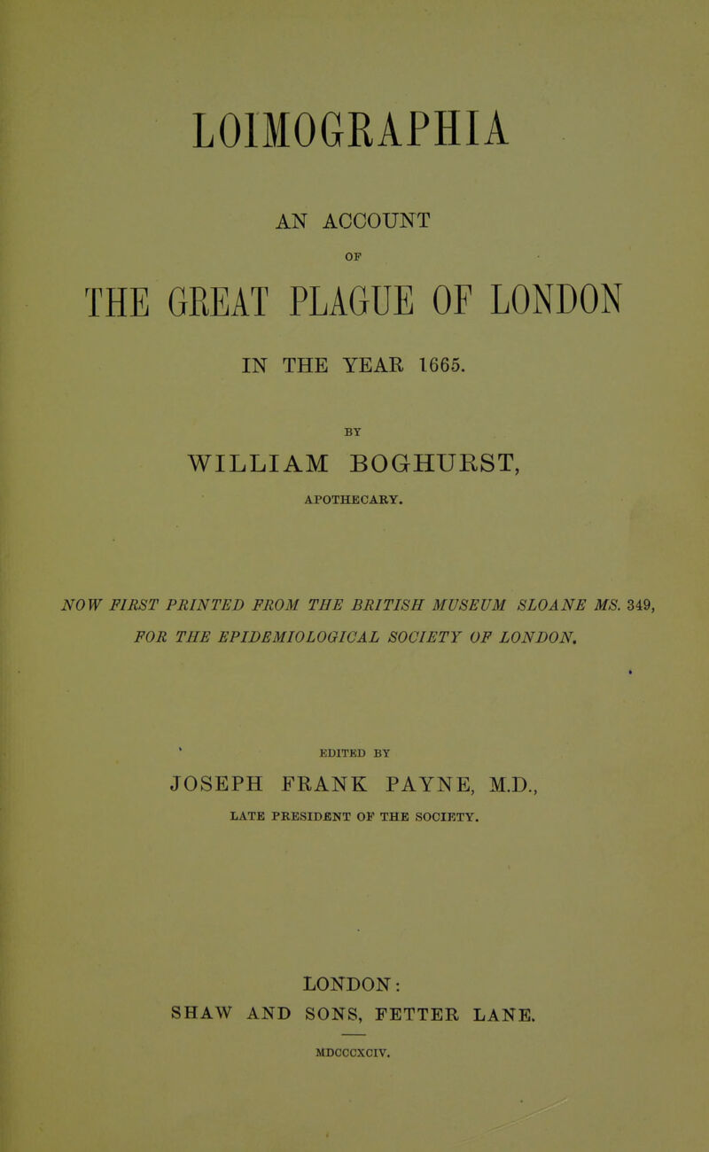 LOIMOGRAPHIA AN ACCOUNT THE GREAT PLAGUE OF LONDON IN THE YEAR 1665. BY WILLIAM BOGHUKST, APOTHECARY. NOW FIRST PRINTED FROM THE BRITISH MUSEUM SLOANS MS. 349, FOR THE EPIDEMIOLOGICAL SOCIETY OF LONDON. i EDITED BY JOSEPH FRANK PAYNE, M.D., LATE PRESIDENT OF THE SOCIETY. LONDON: SHAW AND SONS, FETTER LANE. MDCCCXCIV.