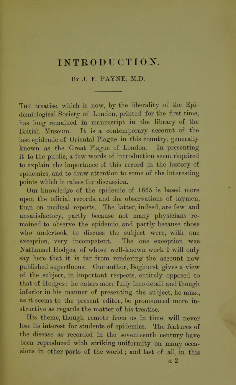 INTRODUCTION. By J. F. PAYNE, M.D. The treatise, which is now, by the liberality of the Epi- demiological Society of London, printed for the first time, has long remained in manuscript in the library of the British Museum. It is a contemporary account of the last epidemic of Oriental Plague in this country, generally known as the Great Plague of London. In presenting it to the public, a few words of introduction seem required to explain the importance of this record in the history of epidemics, and to draw attention to some of the interesting points which it raises for discussion. Our knowledge of the epidemic of 1665 is based more upon the official records, and the observations of laymen, than on medical reports. The latter, indeed, are few and unsatisfactory, partly because not many physicians re- mained to observe the epidemic, and partly because those who undertook to discuss the subject were, with one exception, very incompetent. The one exception was Nathanael Hodges, of whose well-known work I will only say here that it is far from rendering the account now published superfluous. Our author, Boghurst, gives a view of the subject, in important respects, entirely opposed to that of Hodges ; he enters more fully into detail, and though inferior in his manner of presenting the subject, he must, as it seems to the present editor, be pronounced more in- structive as regards the matter of his treatise. His theme, though remote from us in time, will never lose its interest for students of epidemics. The features of the disease as recorded in the seventeenth century have been reproduced with striking uniformity on many occa- sions in other parts of the world; and last of all, in this