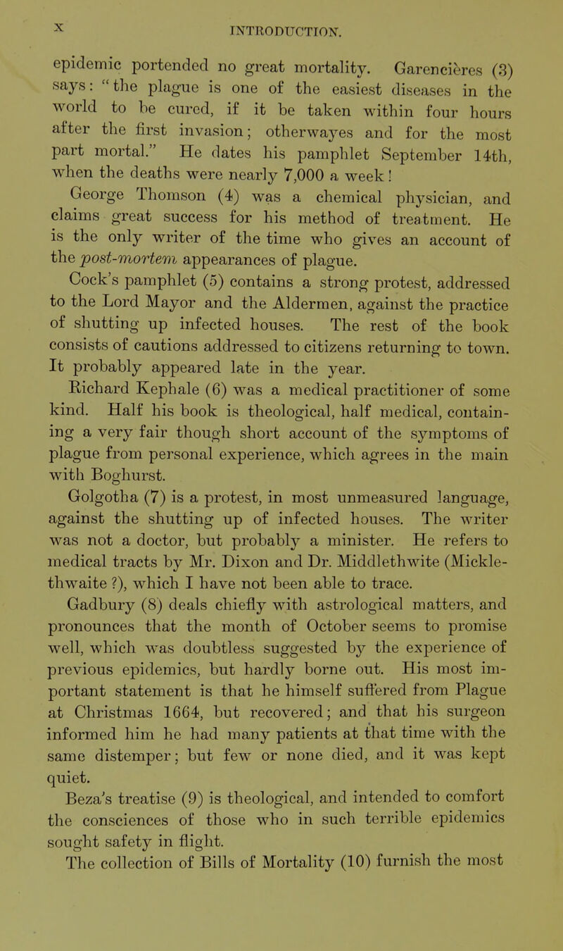 epidemic portended no great mortality. Garencieres (3) says: the plague is one of the easiest diseases in the world to be cured, if it be taken within four hours after the first invasion; otherwayes and for the most part mortal. He dates his pamphlet September 14th, when the deaths were nearly 7,000 a week! George Thomson (4) was a chemical physician, and claims great success for his method of treatment. He is the only writer of the time who gives an account of the post-mortem appearances of plague. Cock's pamphlet (5) contains a strong protest, addressed to the Lord Mayor and the Aldermen, against the practice of shutting up infected houses. The rest of the book consists of cautions addressed to citizens returning to town. It probably appeared late in the year. Richard Kephale (6) was a medical practitioner of some kind. Half his book is theological, half medical, contain- ing a very fair though short account of the symptoms of plague from personal experience, which agrees in the main with Boghurst. Golgotha (7) is a protest, in most unmeasured language, against the shutting up of infected houses. The writer was not a doctor, but probably a minister. He refers to medical tracts by Mr. Dixon and Dr. Middlethwite (Mickle- thwaite ?), which I have not been able to trace. Gadbury (8) deals chiefly with astrological matters, and pronounces that the month of October seems to promise well, which was doubtless suggested by the experience of previous epidemics, but hardly borne out. His most im- portant statement is that he himself suftered from Plague at Christmas 1664, but recovered; and that his surgeon informed him he had many patients at that time with the same distemper; but few or none died, and it was kept quiet. Beza's treatise (9) is theological, and intended to comfort the consciences of those who in such terrible epidemics sought safety in flight. The collection of Bills of Mortality (10) furnish the most