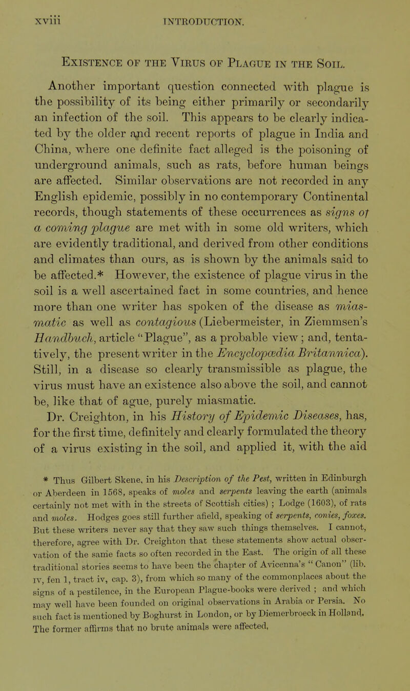 Existence of the Virus of Plague in the Soil. Another important question connected with plague is the possibility of its being either primarily or secondarilj'- an infection of the soil. This appears to be clearly indica- ted by the older ajid recent reports of plague in India and China, where one definite fact alleged is the poisoning of underground animals, such as rats, before human beings are affected. Similar observations are not recorded in any English epidemic, possibly in no contemporary Continental records, though statements of these occurrences as signs of a coming plague are met with in some old writers, which are evidently traditional, and derived from other conditions and climates than ours, as is shown by the animals said to be affected.* However, the existence of plague virus in the soil is a well ascertained fact in some countries, and hence more than one writer has spoken of the disease as mias- matic as well as contagious (Liebermeister, in Zieramsen's Handbuch, article Plague, as a probable view; and, tenta- tively, the present writer in the Encyclopcedia Britannica). Still, in a disease so clearly transmissible as plague, the virus must have an existence also above the soil, and cannot be, like that of ague, purely miasmatic. Dr. Creighton, in his History of Epidemic Diseases, has, for the first time, definitely and clearly formulated the theory of a virus existing in the soil, and applied it, with the aid * Thus Gilbert Skene, in his Description of the Pest, written in Edinburgh or Aberdeen in 1568, speaks of moles and serpents leaving the earth (animals certainly not met with in the streets of Scottish cities) ; Lodge (1603), of rats and moles. Hodges goes still further afield, speaking of serpents, conies, foxes. But these writers never say that they saw such things themselves. I cannot, therefore, agree with Dr. Creighton that these statements show actual obser- vation of the same facts so often recorded in the East. The origin of all these traditional stories seems to have been the chapter of A\acenna's  Canon (lib. IV, fen 1, tract iv, cap. 3), from which so many of the commonplaces about the signs of a pestilence, in the European Plague-books were derived ; and which may well have been founded on original observations in Arabia or Persia. No such fact is mentioned by Boghurst in London, or by Diemerbroeck in Holland. The former affirms that no brute animals were affected,