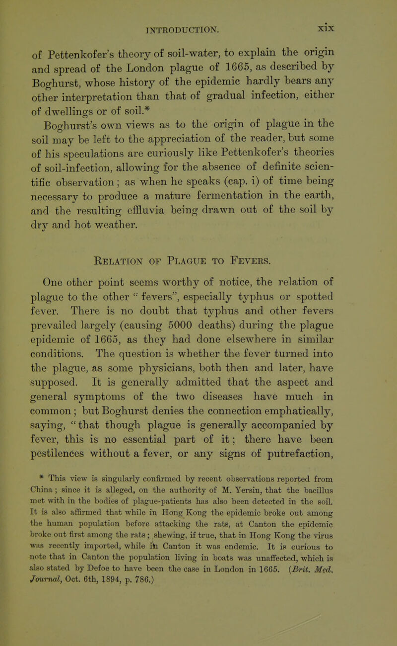 of Pettenkofer's theory of soil-water, to explain the origin and spread of the London plague of 1665, as described by Boghurst, whose history of the epidemic hardly bears any other interpretation than that of gradual infection, either of dwellings or of soil* Boghurst's own views as to the origin of plague in the soil may be left to the appreciation of the reader, but some of his speculations are curiously like Pettenkofer's theories of soil-infection, allowing for the absence of definite scien- tific observation; as when he speaks (cap. i) of time being necessary to produce a mature fermentation in the earth, and the resulting effluvia being drawn out of the soil by dry and hot weather. Relation of Plague to Fevers. One other point seems worthy of notice, the relation of plague to the other '•' fevers, especially typhus or spotted fever. There is no doubt that typhus and other fevers prevailed largely (causing 5000 deaths) during the plague epidemic of 1665, as they had done elsewhere in similar conditions. The question is whether the fever turned into the plague, as some physicians, both then and later, have supposed. It is generally admitted that the aspect and general symptoms of the two diseases have much in common; but Boghurst denies the connection emphatically, saying, that though plague is generally accompanied by fever, this is no essential part of it; there have been pestilences without a fever, or any signs of putrefaction, * This view is singularly confirmed by recent observations reported from China ; since it is alleged, on the authority of M. Yersin, that the bacillus met with in the bodies of plague-patients has also been detected in the soil. It is also affirmed that while in Hong Kong the epidemic broke out among the human population before attacking the rats, at Canton the epidemic broke out first among the rats; shewing, if true, that in Hong Kong the virus was recently imported, while ib Canton it was endemic. It is curious to note that in Canton the population living in boats was unaffected, which is also stated by Defoe to have been the case in London in 1665. {Bril. Med, Journal, Oct. 6th, 1894, p. 786.)