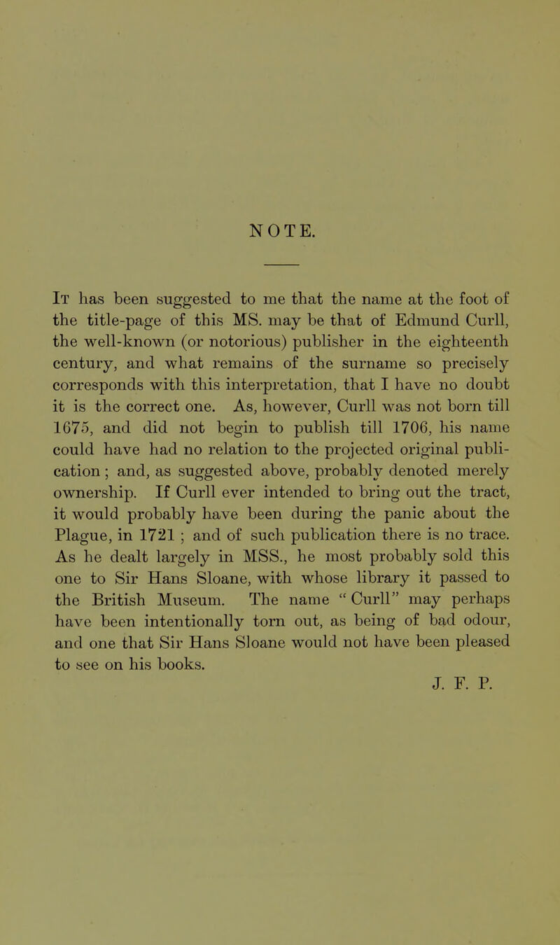 NOTE. It has been suggested to me that the name at the foot of the title-page of this MS. may be that of Edmund Curll, the well-known (or notorious) publisher in the eighteenth century, and what remains of the surname so precisely corresponds with this interpretation, that I have no doubt it is the correct one. As, however, Curll was not born till 1675, and did not begin to publish till 1706, his name could have had no relation to the projected original publi- cation ; and, as suggested above, probably denoted merely ownership. If Curll ever intended to bring out the tract, it would probably have been during the panic about the Plague, in 1721 ; and of such publication there is no trace. As he dealt largely in MSS., he most probably sold this one to Sir Hans Sloane, with whose library it passed to the British Museum. The name  Curll may perhaps have been intentionally torn out, as being of bad odour, and one that Sir Hans Sloane would not have been pleased to see on his books. J. F. P.