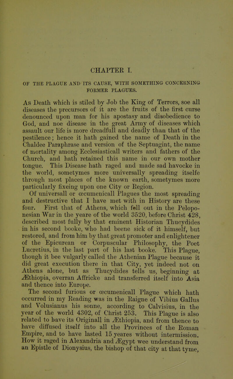 OF THE PLAGUE AND ITS CAUSE, WITH SOMETHING CONCEKNING FOEMER PLAGUES. As Death which is stiled by Job the King of Terrors, soe all diseases the precursors of it are the fruits of the first curse denounced upon man for his apostasy and disobedience to God, and noe disease in the great Army of diseases which assault our life is more dreadfull and deadly than that of the pestilence; hence it hath gained the name of Death in the Chaldee Paraphrase and version of the Septuagint, the name of mortality among Ecclesiasticall writers and fathers of the Church, and hath retained this name in our own mother tongue. This Disease hath raged and made sad havocke in the world, sometymes more universally spreading itselfe through most places of the known earth, sometymes more particularly fixeing upon one City or Eegion. Of universall or oecumenicall Plagues the most spreading and destructive that I have met with in History are these four. First that of Athens, which fell out in the Pelopo- nesian War in the yeare of the world 3520, before Christ 428, described most fully by that eminent Historian Thucydides in his second booke, who had beene sick of it himself, but restored, and from him by that great promoter and enlightener of the Epicurean or Corpuscular Philosophy, the Poet Lucretius, in the last part of his last booke. This Plague, though it bee vulgarly called the Athenian Plague because it did great execution there in that City, yet indeed not on Athens alone, but as Thucydides tells us, beginning at .^Ethiopia, overran Affricke and transferred itself into Asia and thence into Europe. The second furious or oecumenicall Plague which hath occurred in my Reading was in the Raigne of Vibius Gallus and Volusianus his sonne, according to Calvisius, in the year of the world 4302, of Christ 253. This Plague is also related to have its Originall in Ethiopia, and from thence to have diffused itself into all the Provinces of the Roman Empire, and to have lasted 15 yeares without intermission. How it raged in Alexandria and^gypt wee understand from an Epistle of Dionysius, the bishop of that city at that tyme,