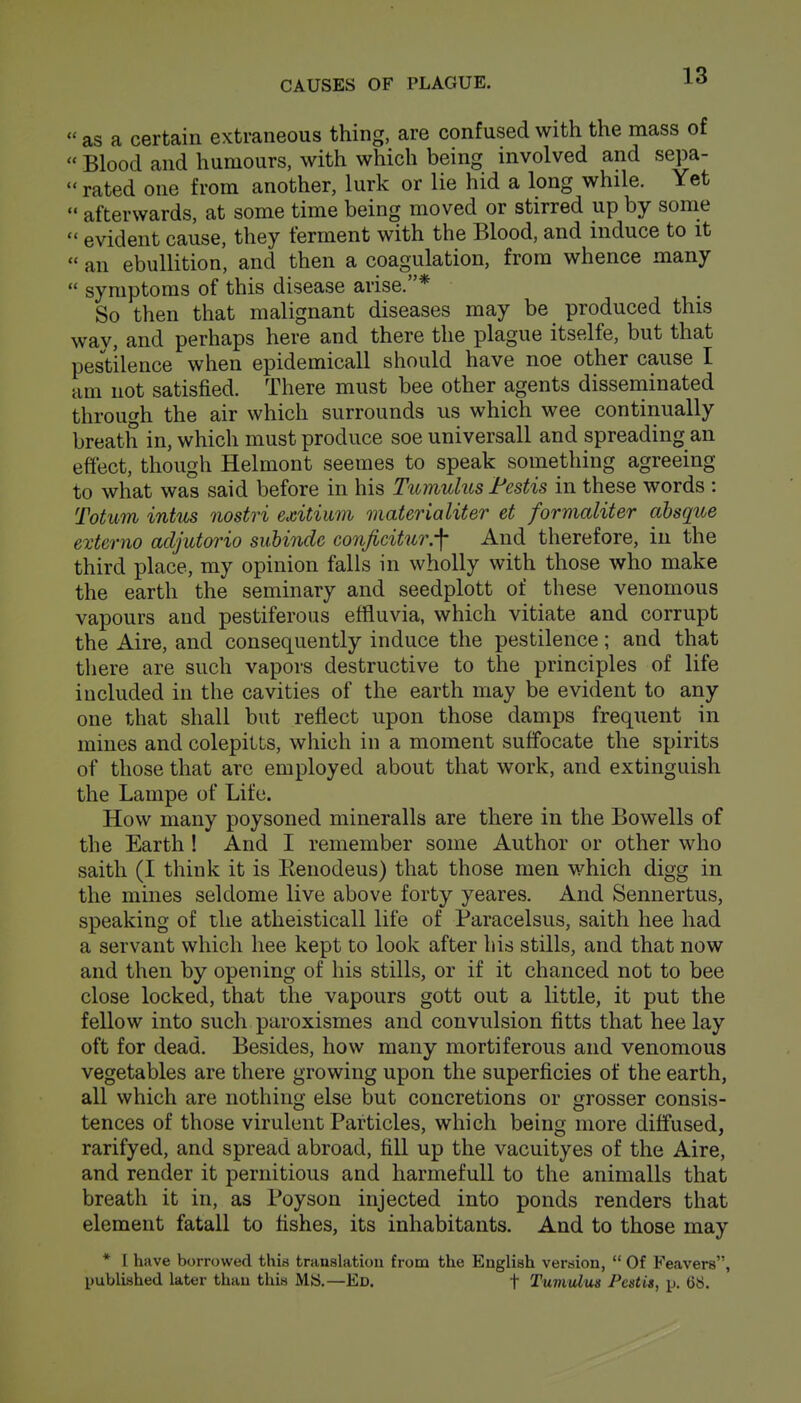  as a certain extraneous thing, are confused with the mass of  Blood and humours, with which being involved and sepa-  rated one from another, lurk or lie hid a long while. Yet  afterwards, at some time being moved or stirred up by some  evident cause, they ferment with the Blood, and induce to it  an ebullition, and then a coagulation, from whence many  symptoms of this disease arise.* So then that malignant diseases may be produced this way, and perhaps here and there the plague itselfe, but that pes^thence when epidemicall should have noe other cause I am not satisfied. There must bee other agents disseniinated through the air which surrounds us which wee continually breath in, which must produce soe universall and spreading an effect, though Helmont seemes to speak something agreeing to what was said before in his Ttomulus Festis in these words : Totum intus nostri exitiiim materialiter et formaliter absque externo adjutorio subinde conficitur.-\ And therefore, in the third place, my opinion falls in wholly with those who make the earth the seminary and seedplott of these venomous vapours and pestiferous effluvia, which vitiate and corrupt the Aire, and consequently induce the pestilence; and that there are such vapors destructive to the principles of life included in the cavities of the earth may be evident to any one that shall but reflect upon those damps frequent in mines and colepilts, which in a moment suffocate the spirits of those that are employed about that work, and extinguish the Lampe of Life. How many poysoned mineralls are there in the Bowells of the Earth ! And I remember some Author or other who saith (I think it is Kenodeus) that those men which digg in the mines seldome live above forty yeares. And Sennertus, speaking of the atheisticall life of Paracelsus, saith hee had a servant which hee kept to look after liis stills, and that now and then by opening of his stills, or if it chanced not to bee close locked, that the vapours gott out a little, it put the fellow into such paroxismes and convulsion fitts that hee lay oft for dead. Besides, how many mortiferous and venomous vegetables are there growing upon the superficies of the earth, all which are nothing else but concretions or grosser consis- tences of those virulent Particles, which being more diffused, rarifyed, and spread abroad, fill up the vacuityes of the Aire, and render it pernitious and harmefuU to the animalls that breath it in, as Poyson injected into ponds renders that element fatall to fishes, its inhabitants. And to those may * I have borrowed this translation from the English version,  Of Feavers, published later than this Mfci.—Ed. t Tumulus Pcstis, p. 68.