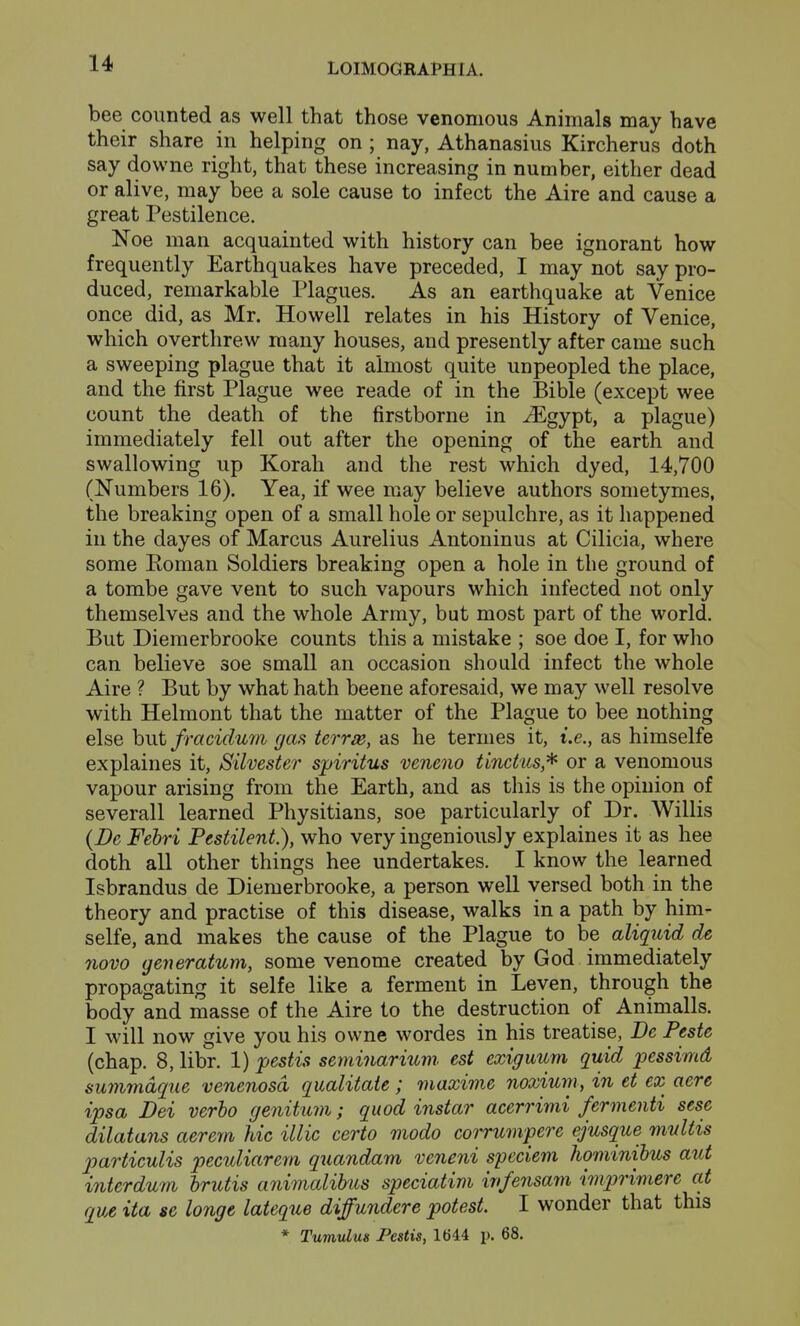 bee counted as well that those venomous Animals may have their share in helping on ; nay, Athanasius Kircherus doth say downe right, that these increasing in number, either dead or alive, may bee a sole cause to infect the Aire and cause a great Pestilence. Noe man acquainted with history can bee ignorant how frequently Earthquakes have preceded, I may not say pro- duced, remarkable Plagues. As an earthquake at Venice once did, as Mr. Howell relates in his History of Venice, which overthrew many houses, and presently after came such a sweeping plague that it almost quite unpeopled the place, and the first Plague wee reade of in the Bible (except wee count the death of the firstborne in ^gypt, a plague) immediately fell out after the opening of the earth and swallowing up Korah and the rest which dyed, 14,700 (Numbers 16). Yea, if wee may believe authors sometymes, the breaking open of a small hole or sepulchre, as it happened in the dayes of Marcus Aurelius Antoninus at Cilicia, where some Koman Soldiers breaking open a hole in the ground of a tombe gave vent to such vapours which infected not only themselves and the whole Army, but most part of the world. But Diemerbrooke counts this a mistake ; soe doe I, for wlio can believe soe small an occasion should infect the whole Aire ? But by what hath beene aforesaid, we may well resolve with Helmont that the matter of the Plague to bee nothing else hut fracidum gas terrse, as he termes it, i.e., as himselfe explaines it, Silvester spiritus veneno tinctus* or a venomous vapour arising from the Earth, and as this is the opinion of severall learned Physitians, soe particularly of Dr. Willis (De Febri Pestilent.), who very ingeniously explaines it as hee doth all other things hee undertakes. I know the learned Isbrandus de Diemerbrooke, a person well versed both in the theory and practise of this disease, walks in a path by him- selfe, and makes the cause of the Plague to be aliquid de novo generatum, some venome created by God immediately propagating it selfe like a ferment in Leven, through the body and masse of the Aire to the destruction of Animalls. I will now give you his ovvne wordes in his treatise, Be Peste (chap. 8, libr. 1) pestis seminarium. est exiguum quid pessimd sunimdque venenosd qualitate ; maxime noxium, in et ex aere ipsa Dei verbo genitum; quod instar acerrimi fermenti sese dilatans aerem hie illic certo modo corrumpere ejusque mvltis particulis peculiarein quandam veneni speciem hominibus aut interdum hrutis animalibus speciatim ivfensam imprimere at que ita se longe lateque diffundere potest. I wonder that this * Tumulus Pestis, 1644 p. 68.