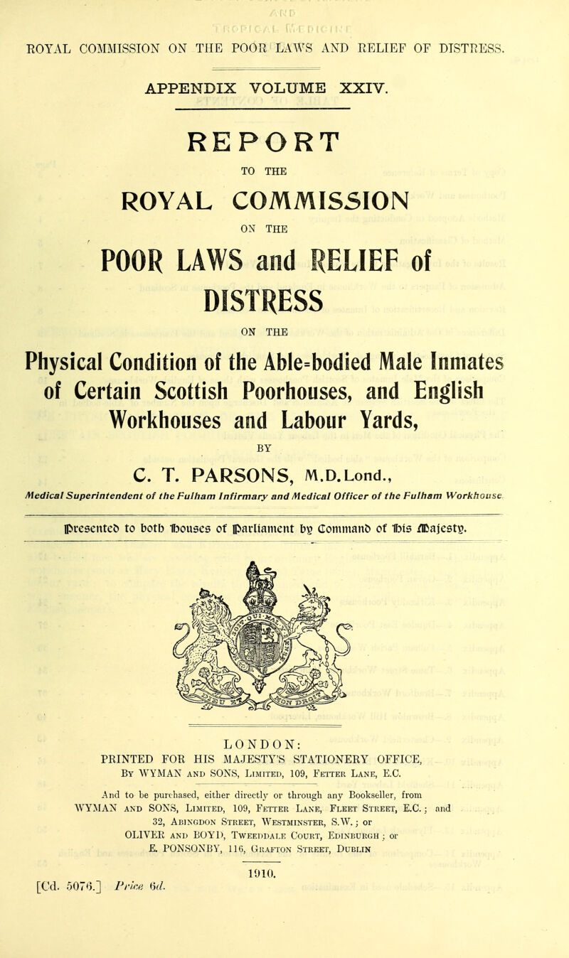 ROYAL COMMISSION ON THE POOR LAWS AND RELIEF OF DISTRESS. APPENDIX VOLUME XXIV. REPORT TO THE ROYAL COMMISSION ON THE POOR LAWS and RELIEF of DISTRESS ON THE Physical Condition of the Able=bodied Male Inmates of Certain Scottish Poorhouses, and English Workhouses and Labour Yards, BY C. T. PARSONS, M.D.Lond., Medical Superintendent of tlie FuIIiam Infirmary and Medical Officer of the Fulham Workhouse. lC>resente& to botb Ibouses of parHainent bp Commanb of 1b(s /IDajestp. LONDON: PRINTED FOR HIS MAJESTY'S STATIONERY OFFICE, By WYMAN and SONS, Limited, 109, Fetter Lane, E.G. And to be purchased, either directly or through any Bookseller, fi'om WYMAN AND SONS, Limited, 109, Fetter Lane, Fleet Street, E.C.; and 32, Abingdon Street, W'estminster, S.W. ; or OLIVER AND BOYD, Tweeddale Court, Edinburgh ; or E. PONSONBY, 116, Grafton Street, Dublin [Cd. 5076.] Price 1910.