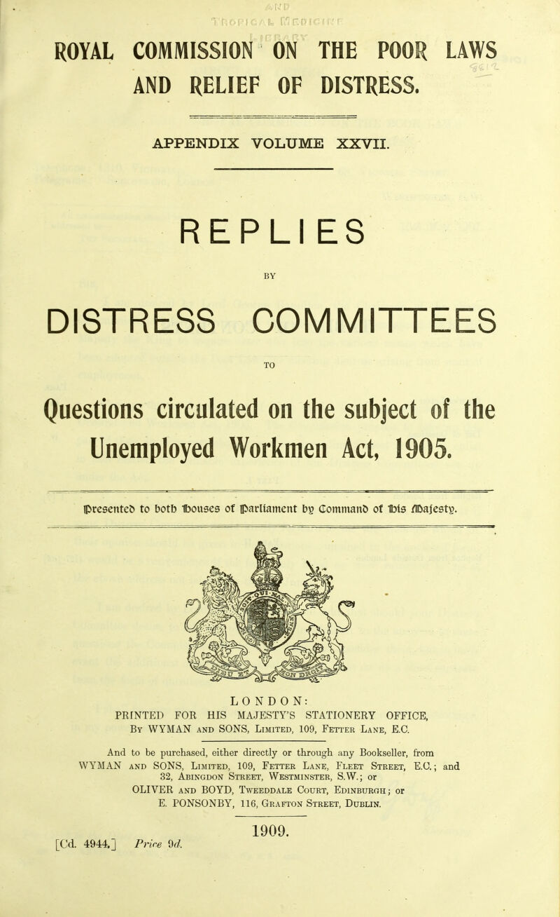 ROYAL COMMISSION ON THE POOR AND RELIEF OF DISTRESS. APPENDIX VOLUME XXVII. REPLIES BY DISTRESS COMMITTEES TO Questions circulated on the subject of the Unemployed Workmen Act, 1905. Ipreseuteb to botb Ibouses of iparliament by Command of Ibis /IDajesty. LONDON: PRINTED FOR HIS MAJESTY'S STATIONERY OFFICE. By WYMAN and SONS, Limited, 109, Fetter Lane, E.G. And to be purchased, either directly or through any Bookseller, from 32, Abingdon Street, Westminster, S.W.; or OLIVER AND BOYD, Tweeddale Gourt, Edinburgh; or E. PONSONBY, 116, Grafton Street, Dublin. 1909. [Cd. 4944.] Price M. LAWS