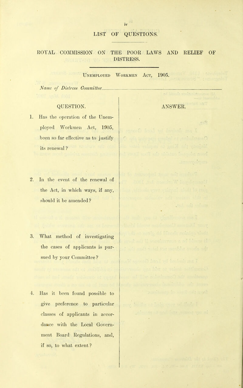 LIST OF QUESTIONS. ROYAL COMMISSION ON THE POOR LAWS AND RELIEF OF DISTRESS. IJnemployed Workmen Act, 1905. Name, of Distress Oommittee- QUESTION. I. Has the operation of the Unem- ploj^ed Workmen Act, 1905, been so far effective as to j iistify its renewal ? 2. In the event of the renewal of the Act, in which ways, if any, should it be amended ? ANSWER. 3. What method of investigating the cases of applicants is pur- sued by your Committee ? 4. Has it been found possible to give preference to particular classes of applicants in accor- dasce Avith the Local Govern- ment Board Regulations, and, if so, to what extent ?