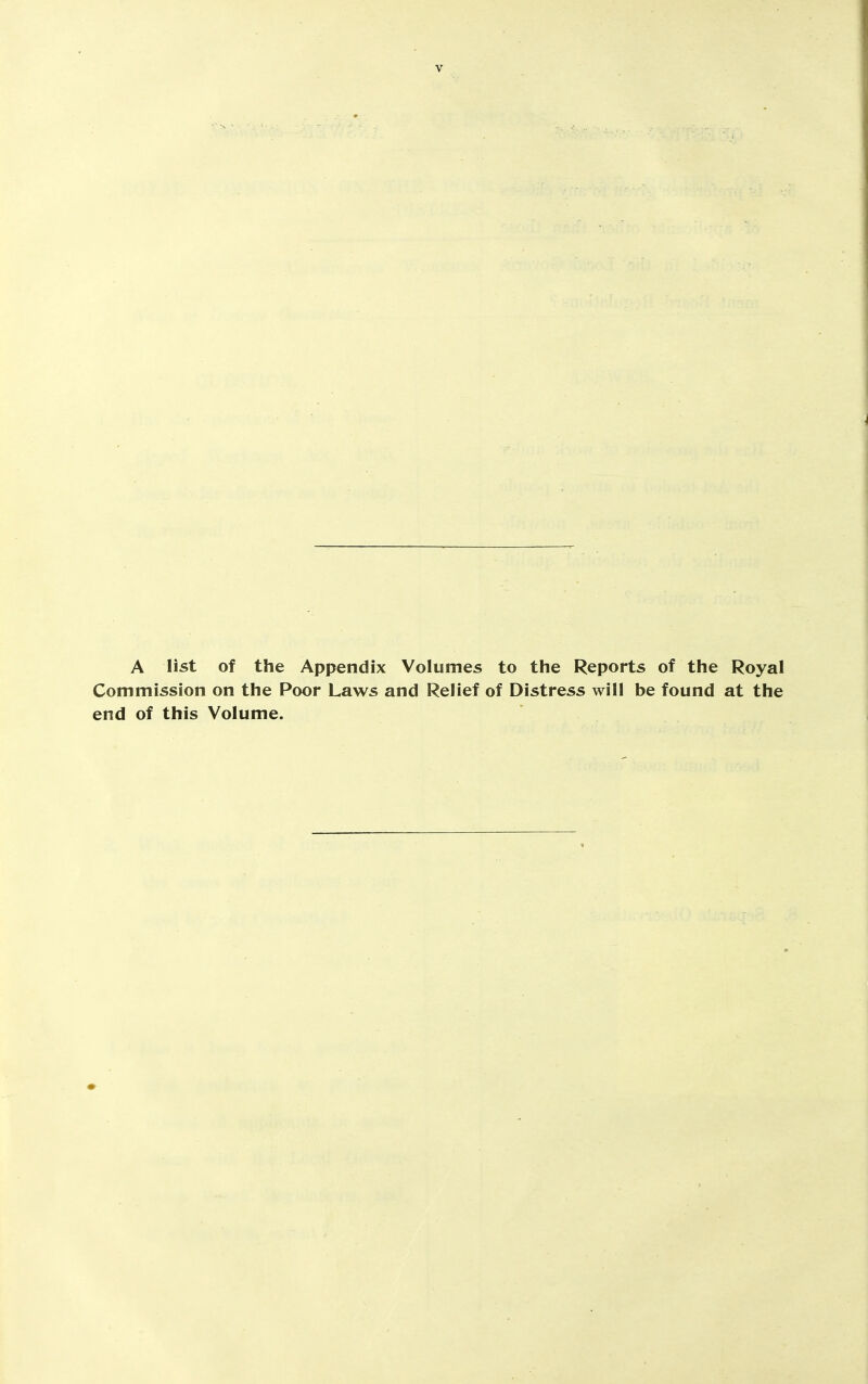 A list of the Appendix Volumes to the Reports of the Royal Commission on the Poor Laws and Relief of Distress will be found at the end of this Volume.