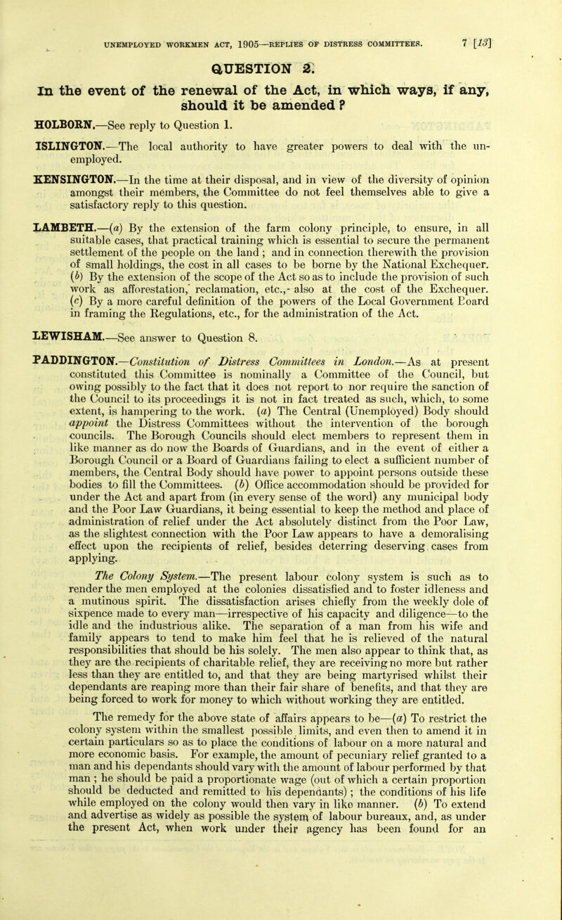 auESTioN ^: In the event of the renewal of the Act, in which ways, if any, should it be amended ? HOLBORN—See reply to Question 1. ISLINGTON.—The local authority to have greater powers to deal with the un- employed. KENSINGTON.—In the time at their disposal, and in view of the diversity of opinion amongst their members, the Committee do not feel themselves able to give a satisfactory reply to this question. LAMBETH.—(a) By the extension of the farm colony principle, to ensure, in all suitable cases, that practical training which is essential to secure the permanent settlement oE the people on the land ; and in connection therewith the provision of small holdings, the cost in all cases to be borne by the National Exchequer. (^) By the extension of the scope of the Act so as to include the provision of such work as afforestation,' reclamation, etc.,- also at the cost of the Exchequer. (^) By a more careful definition of the powers of the Local Government Board in framing the Regulations, etc., for the administration of the Act. LEWISHAM—See answer to Question 8. PADDINGTON.—Constitution of Distress Committees in London.—As at present constituted this Committee is nominally a Committee of the Council, but owing possibly to the fact that it does not report to nor require the sanction of the Council to its proceedings it is not in fact treated as such, which, to some extent, is hampering to the work, {a) The Central (Unemployed) Body should appoint the Distress Committees without the intervention of the borough councils. The Borough Councils should elect members to represent them in like manner as do now the Boards of Guardians, and in the event of either a Borough Council or a Board of Guardians failing to elect a sufficient number of members, the Central Body should have power to appoint persons outside these bodies to fill the Committees, {h) Office accommodation should be provided for under the Act and apart from (in every sense of the word) any municipal body and the Poor Law Guardians, it being essential to keep the method and place of administration of relief under the Act absolutely distinct from the Poor Law, as the slightest connection with the Poor Law appears to have a demoralising effect upon the recipients of relief, besides deterring deserving, cases from applying. . . The Colony System.—The present labour colony system is such as to render the men employed at the colonies dissatisfied and to foster idleness and a mutinous spirit. The dissatisfaction arises chiefly from the weekly dole of sixpence made to every man—irrespective of his capacity and diligence—to the idle and the industrious alike. The separation of a man from his wife and family appears to tend to make him feel that he is relieved of the natural responsibilities that should be his solely. The men also appear to think that, as they are the recipients of charitable relief, they are receiving no more but rather less than they are entitled to, and that they are being martyrised whilst their dependants are reaping more than their fair share of benefits, and that they are being forced to work for money to which without working they are entitled. The remedy for the above state of affairs appears to be—{a) To restrict the colony system within the smallest possible limits, and even then to amend it in certain particulars so as to place the conditions of labour on a more natural and more economic basis. For example, the amount of pecuniary relief granted to a man and his dependants should vary with the amount of labour performed by that man ; he should be paid a proportionate wage (out of which a certain proportion should be deducted and remitted to his dependants); the conditions of his life while employed on^ the colony would then vary in like manner, {b) To extend and advertise as widely as possible the system of labour bureaux, and, as under the present Act, when work under their ^igency has been foimd for an