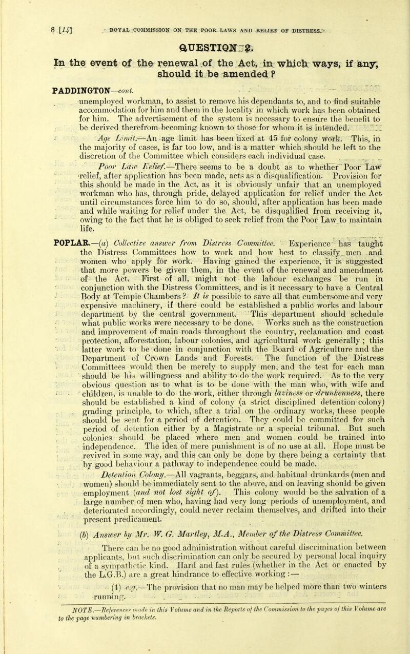 In the event of the renewal of the Act, in whictt ways, if any, should it be amended ? TABDlNGTON—cont.  unemployed workman, to assist to remove his dependants to, and to-find suitaTble accommodation for him and them in the locality in which work has been obtained for him. The advertisement of the system is necessary to ensure the benefit to ; be derived therefrom becoming known to those for whom it is intended.  ^ i ■ ^'r:. -^ge Limit.-^An age limit has been fixed at 45 for colony work. This, in. the majority of cases, is far too low, and'is a matter which should be left to the discretion of the Committee which considers each individual case. Poor Law Relief.—There seems to be a doubt as to whether Poor Law '. relief, after application has been made, acts as a disqualification. Provision for this should be made in the Act, as it is obviously unfair that an unemployed workman who has, through pride, delayed application for relief under the Act ' until circumstances force him to do so, should, after application has been made and while waiting for relief under the Act, be disqualified from receiving it, ^ ' owing to the fact that he is obliged to seek relief from the Poor Law to maintain life. POPLAR.—[a) Collective answer from Distress Committee. Experience haB taught the Distress CkDmmittees how to work and how best to classify. men and ^ women who apply for work. Having gained the experience, it is suggested that more powers be given them, in the event of the renewal and amendment - - of the Act; First of all, might not the labour exchanges be run in conjunction with the Distress Committees, and is it necessary to have a Central Body at Temple Chambers ? It is possible to save all that cumbersome and very expensive machinery, if there could be established a public works and labour department by the central government. This department should schedule ■ what public works were necessary to be done. Works such as the construction and improvement of main roads throughout the country, reclamation and coast ■'protection, afforestation, labour colonies, and agricultural work generally ; this latter work to be done in conjunction with the Board of Agriculture and the Department of Crown Lands and Forests. The function of the Distress Committees would then be merely to supply men, and the test for each man should be his willingness and ability to do the work required. As to the very obvious question as to what is to be done with the man who, with wife and - - - children, is unable to do the work, either through laziness or drunkenness, there should be established a kind of colony (a strict disciplined detention colony) , • grading principle, to which, after a trial on the ordinary works, these people r should be .sent for a period of detention. They could be committed for such f' period of detention either by a Magistrate or a special tribunal. But such colonies should be placed where men and women could be trained into independence. The idea of mere punishment is of no use at all. Hope nmst be i revived in some way, and this can only be done by there being a certainty that by good behaviour a pathway to independence could be made. Detention Oolong.—AW vagrants, beggars, and habitual drunkards (men and women) should be immediately sent to the above, and on leaving should be giA^en employment {and not lost sight of). This colony would be the salvation of a large number of men who, having had very long periods of unemployment, and deteriorated accordingly, could never reclaim themselves, and drifted into their present predicament. ih) Answer by Mr. W. G. Hartley, M.A., Member of the Distress Committee. There can be no good administration without careful discrimination between applicants, but such discrimination can only be secured by personal local inquiry of a sympatlietic kind. Hard and fast rules (whether in the Act or enacted by \ the L.G.B.) are a great hindrance to effective working : — (1) (^.^.—The provision that no man may be helped more than two winters - runninp;. NOTE.—BejerencfiK ^n-id in this Volume and in the Reports of the Commission to the pcyjes of this Volume are
