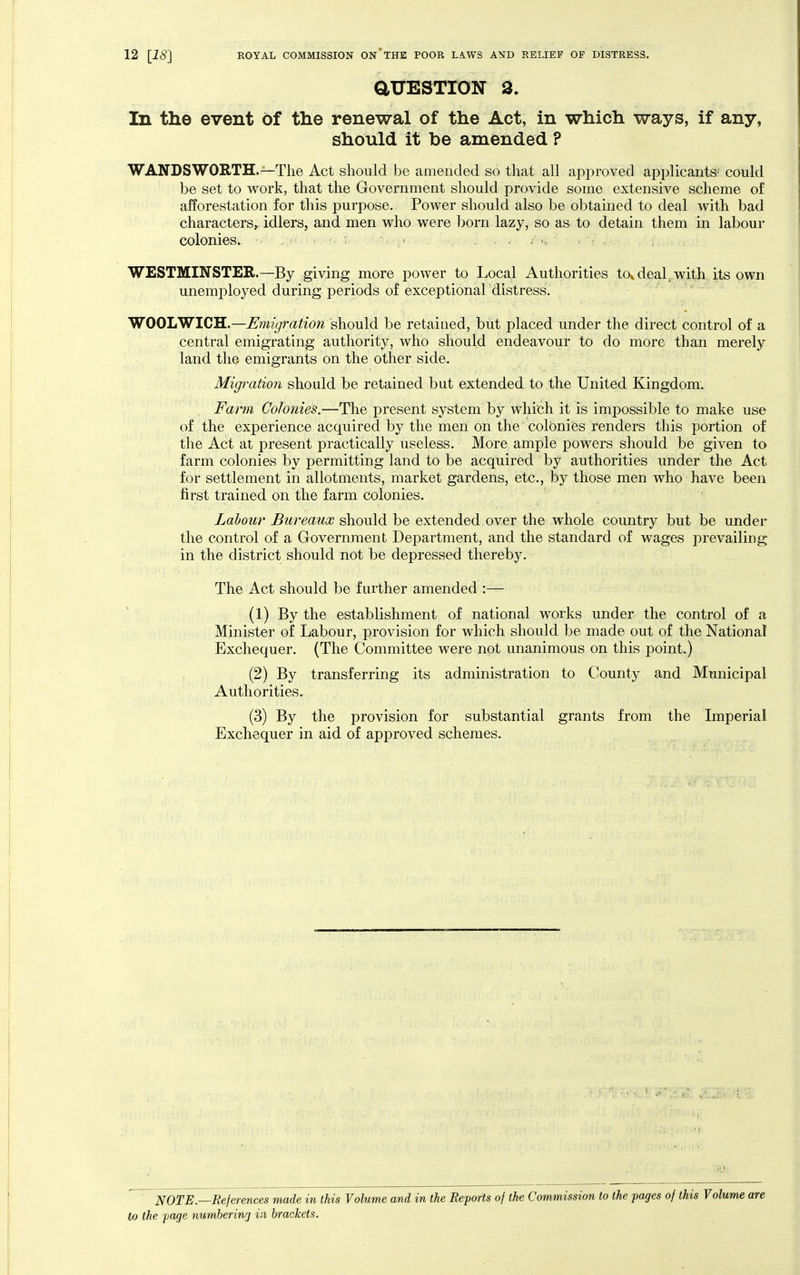 aUESTION 3. In the event of the renewal of the Act, in which ways, if any, should it be amended ? WANDSWORTH.—The Act should be amended so that all approved applicants' could be set to work, that the Government should provide some extensive scheme of afforestation for this purpose. Power should also be obtained to deal with bad characters^ idlers, and men who were born lazy, so as to detain them in labour colonies. . ; » . , . WESTMINSTER.—By giving more power to Local Authorities tov deal^ with its own unemployed during periods of exceptional distress. WOOLWICH.—Emigration should be retained, but placed under the direct control of a central emigrating authority, who should endeavour to do more than merely land the emigrants on the other side. Migration should be retained but extended to the United Kingdom. Farm Colonies.—The present system by which it is impossible to make use of the experience acquired by the men on the colonies renders this portion of the Act at present practically useless. More ample powers should be given to farm colonies by permitting land to be acquired by authorities under the Act for settlement in allotments, market gardens, etc., by those men who have been first trained on the farm colonies. Labow Bureaux should be extended over the whole country but be under the control of a Government Department, and the standard of wages prevailing in the district should not be depressed thereby. The Act should be further amended :— (1) By the establishment of national works under the control of a Minister of Labour, provision for which should be made out of the National Exchequer. (The Committee were not unanimous on this point.) (2) By transferring its administration to County and Municipal Authorities. (3) By the provision for substantial grants from the Lnperial Exchequer in aid of approved schemes. NOTE—References made in this Volume and in the Reports of the Commission to the pages of this Volume are