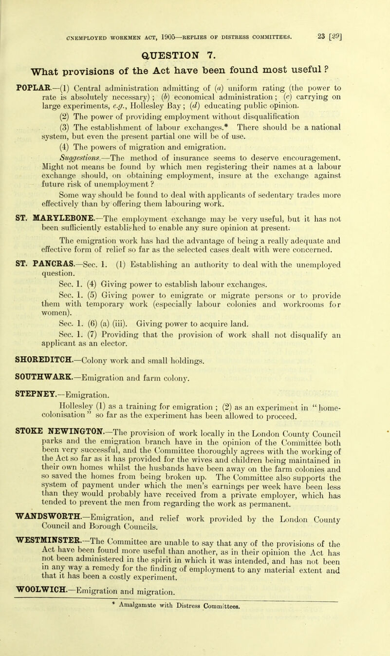 aUESTION 7. What provisions of the Act have been found most useful ? POPLAR.—(1) Central administration admitting of (a) uniform rating (the power to rate is absolutely necessary) ; (b) economical administration; (cj carrying on large experiments, e.^., Hollesley Bay; (d) educating public opinion. (2) The power of providing employment without disqualification (3) The establishment of labour exchanges.* There should be a national system, but even the present partial one will be of use. (4) The powers of migration and emigration. Suggestions.—The method of insurance seems to deserve encouragement. Might not means be found by which men registering their names at a labour exchange should, on obtaining employment, insure at the exchange against future risk of unemployment ? Some way should be found to deal with applicants of sedentarj^ trades more effectively than by offering them labouring work. ST. MARYLEBONE.—The employment exchange may be very useful, but it has not been sufficiently established to enable any sure opinion at present. The emigration work has had the advantage of being a really adequate and effective form of relief so far as the selected cases dealt with were concerned. ST. PANCRAS.—Sec. 1. (1) Establishing an authority to deal with the unemployed question. Sec. 1. (4) Giving power to establish labour exchanges. Sec. 1. (5) Giving power to emigrate or migrate persons or to provide them with temporary work (especially labour colonies and workrooms for women). Sec. 1. (6) (a) (iii). Giving power to acquire land. Sec. 1. (7) Providing that the provision of work shall not disqualify an applicant as an elector. SHOREDITCH.—Colony work and small holdings. SOUTHWARK.—Emigration and farm colon}^ STEPNEY.-Emigration. Hollesley (1) as a training for emigration ; (2) as an experiment in  home- colonisation  so far as the experiment has been allowed to proceed. STOKE NEWINGTON.—The provision of work locally in the London County Council parks and the emigration branch have in the opinion of the Committee both been very successful, and the Committee thoroughly agrees with the working of the Act so far as it has provided for the wives and children being maintained in their own homes whilst the husbands have been away on the farm colonies and so saved the homes from being broken up. The Committee also supports the system of payment under which the men's earnings per week have been less than they would probably have received from a private employer, which has tended to prevent the men from regarding the work as permanent. WANDSWORTH.—Emigration, and relief work provided by the London County Council and Borough Councils. WESTMINSTER.—The Committee are unable to say that any of the provisions of the Act have been found more useful than another, as in their opinion the Act has not been administered in the spirit in which it was intended, and has not been m any way a remedy for the finding of employment to any material extent and that It has been a costly experiment. WOOLWICH.—Emigration and migration. * Amalgamate with Distress Committees.