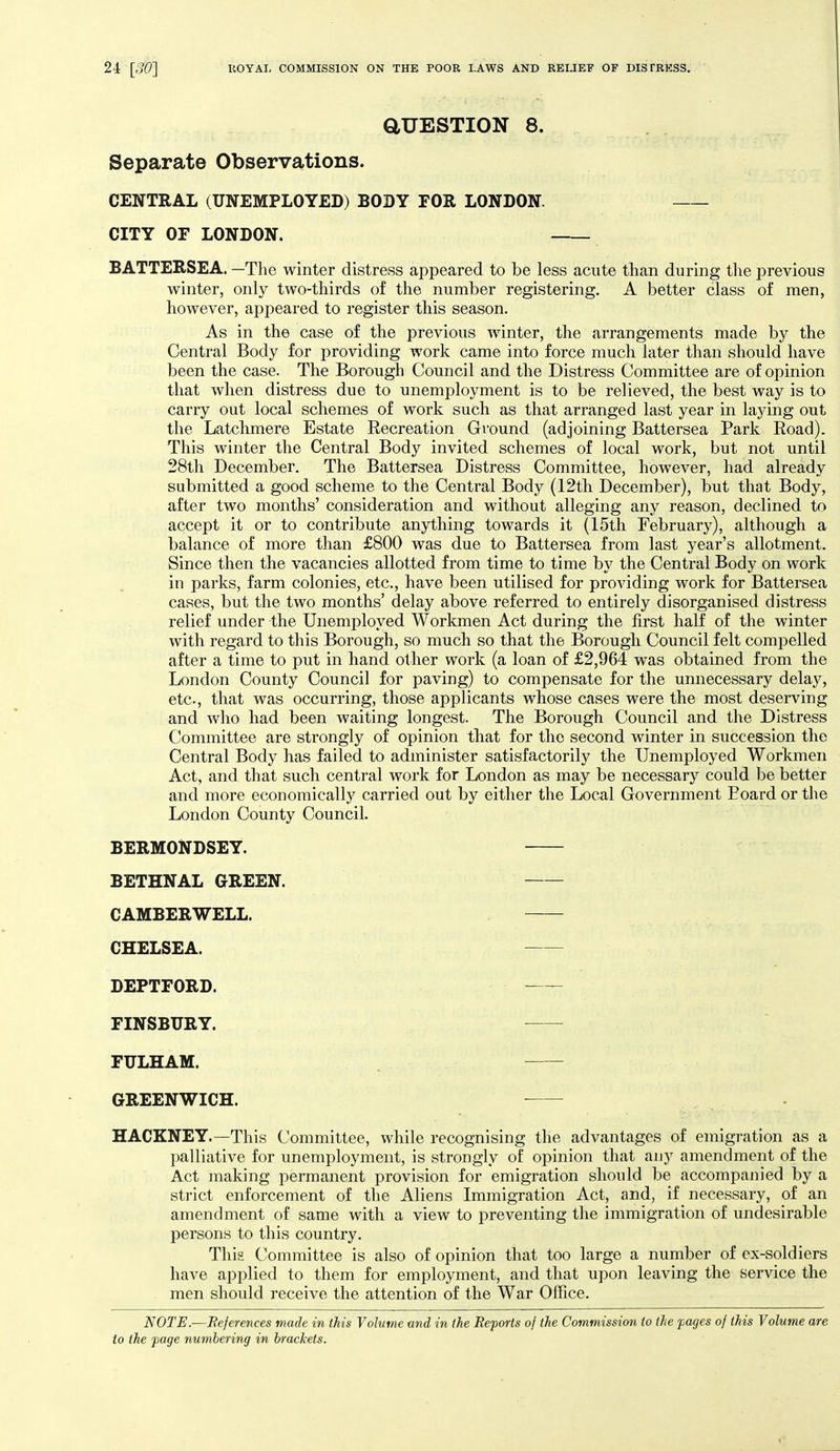 aUESTION 8. Separate Observations. CENTRAL (UNEMPLOYED) BODY FOR LONDON. CITY OF LONDON. BATTERSEA. —Tlie winter distress appeared to be less acute than during the previous winter, only two-thirds of the number registering, A better class of men, however, appeared to register this season. As in the case of the previous winter, the arrangements made by the Central Body for providing work came into force much later than should have been the case. The Borough Council and the Distress Committee are of opinion that when distress due to unemployment is to be relieved, the best way is to carry out local schemes of work such as that arranged last year in lajdng out the Latchmere Estate Recreation Ground (adjoining Battersea Park Eoad). This winter the Central Body invited schemes of local work, but not until 28th December. The Battersea Distress Committee, however, had already submitted a good scheme to the Central Body (12th December), but that Body, after two months' consideration and without alleging any reason, declined to accept it or to contribute anything towards it (15th February), although a balance of more than £800 was due to Battersea from last year's allotment. Since then the vacancies allotted from time to time by the Central Body on work in parks, farm colonies, etc., have been utilised for providing work for Battersea cases, but the two months' delay above referred to entirely disorganised distress relief under the Unemployed Workmen Act during the first half of the winter with regard to this Borough, so much so that the Borough Council felt compelled after a time to put in hand other work (a loan of £2,964 was obtained from the London County Council for paving) to compensate for the unnecessary dela}^ etc., that was occurring, those applicants whose cases were the most deserving and who had been waiting longest. The Borough Council and the Distress Committee are strongly of opinion that for the second winter in succession the Central Body has failed to administer satisfactorily the Unemployed Workmen Act, and that such central work for London as may be necessary could be better and more economically carried out by either the Local Government Board or the London County Council, BERMONDSEY. BETHNAL GREEN. CAMBERWELL. CHELSEA. DEPTFORD. FINSBURY. FULHAM. GREENWICH. HACKNEY.—This Committee, while recognising the advantages of emigration as a palliative for unemployment, is strongly of opinion that any amendment of the Act making permanent provision for emigration should be accompanied by a strict enforcement of the Aliens Immigration Act, and, if necessary, of an amendment of same with a view to preventing the immigration of undesirable persons to this country. This Committee is also of opinion that too large a number of ex-soldiers have applied to them for employment, and that upon leaving the service the men should receive the attention of the War Office. NOTE.—References made in this Volume and in the Reports of the Commission to the pages of this Volume are