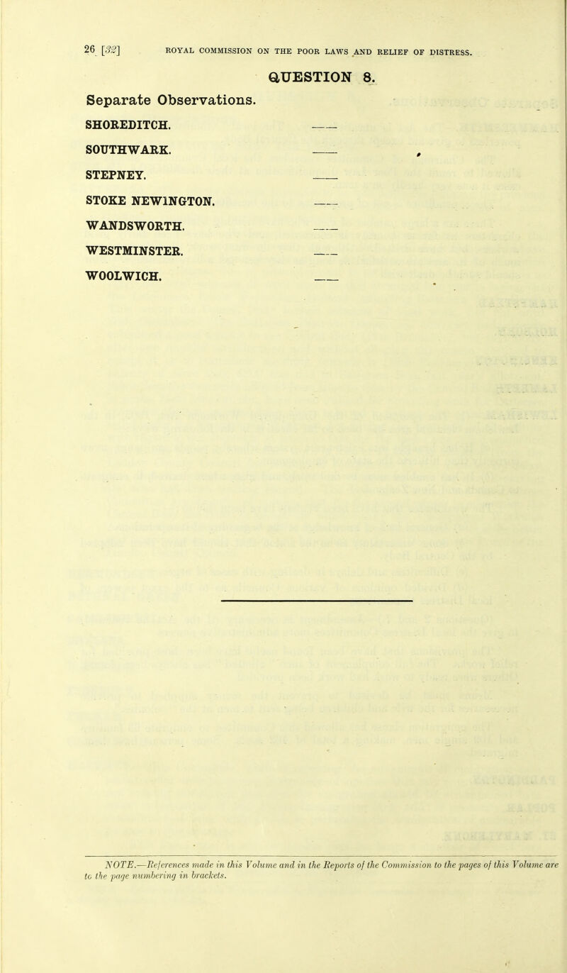 aUESTION 8. Separate Observations. SHOEEDITCH. SOUTHWARK. STEPNEY. STOKE NEWINGTON. WANDSWORTH. WESTMINSTER. WOOLWICH. NOTE.—Bejerences made in this Volume and in the Beports of the Commission to the pages of this Volume are