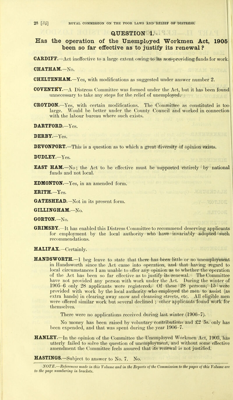 aUESTION 1..^ Has the operation of the Unemployed Workmen Act, 1905 been so far effective as to justify its renewal ? CARDIFF.—Act ineffective to a large extent owing to its »oii«providing funds for work. CHATHAM.—No. CHELTENHAM.—Yes, with modifications as suggested under answer number 2. COVENTRY.—A Distress Committee was formed under the Act, but it has been found unnecessary to take any steps for the relief of unemployed. CROYDON.—Yes, with certain modifications. The Committee as constituted is too large. Would be better under the County Council and worked in connection with the labour bureau Avhere such exists. DARTFORD.—Yes. DERBY.—Yes. DEVONPORT.—This is a question as to which a great diversity of opinion exists. DUDLEY.—Yes. EAST HAM.—No; the Act to be effective must be supported e'ntirely by national funds and not local. EDMONTON.—Yes, in an amended form. ERITH.—Yes. GATESHEAD.—Not in its present form. GILLINGHAM.—No. GORTON.-No. GRIMSBY.—It has enabled this Distress Committee to recommend deserving applicants for employment by the local authority who have invariably adopted suoh recommendations. HALIFAX.-Certainly. HANDSWORTH.—I beg leave to state tliat there has been little or no unemploynieint in Handsworth since the Act came into operation, and that having regard to local circumstances I am unable to offer any opinion as to whether the operation of the Act has been so far effective as to justify Its renewal. The Committee have not provided any person with work under the Act. During the winter of 1905-6 only 28 applicants were registered.- Of these 28 persons,' 15 • were provided with work by the local authority who employed the men to assist (as extra hands) in clearing away snow and cleansing streets, etc. All eligible men were offered similar work but several declined ; other applicants found work for themseh^es. There were no applications received during last winter (1906-7). No money has been raised by voluntary contributions and £2 5s. only has been expended, and that was spent during the year 1906-7. HANLEY.—In the opinion of the Committee the Unemployed Workmen Act, 1905, lias utterly failed to solve the question of unemployment, and without some effective amendment the Committee feels assured that its renewal is not justified. HASTINGS.—Subject to answer to No. 7. No. NOTE.—References made in this Volume and in the Reports of the Commission to the pages of this Volume are