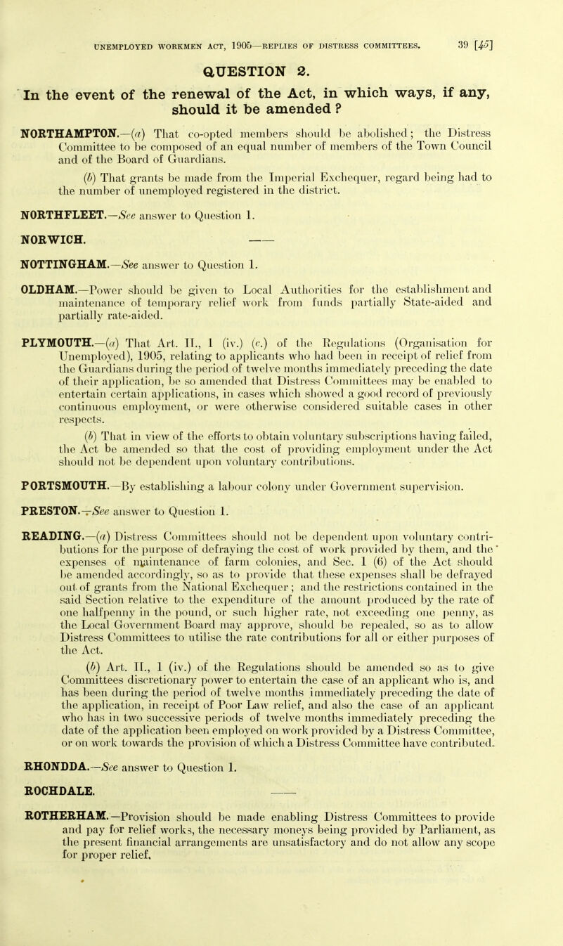 aUESTION 2. In the event of the renewal of the Act, in which ways, if any, should it be amended ? NORTHAMPTON.—(r?) That co-opted members should he abolished; the Distress Committee to be composed of an equal number of members of the Town Council and of the Board of Guardians. (b) That grants be made from the Imperial Exchequer, regard being had to the number of unemployed registered in the district. NORTHFLEET.—>S6'c answer to Question 1. NORWICH. NOTTINGHAM.—iSee answer to Question 1. OLDHAM.—Power should be given to Local Authorities for the establishment and maintenance of temporary relief work from funds partially State-aided and partially rate-aided. PLYMOUTH.—That Art. II., I (iv.) (c.) of the Regulations (Organisation for Uneuiployed), 1905, relating to applicants who had been in receipt of relief f rom the Guardians during the period of twelve months immediately preceding the date of their application, be so amended that Distress Committees may be enabled to entertain certain applications, in cases which showed a good record of previously continuous employment, or were otherwise considered suitable cases in other respects. (b) That in view of the efforts to obtain voluntary subscriptions having failed, the Act be amended so that the cost of providing employment under the Act should not be dependent upon voluntary contributions. PORTSMOUTH.—By establishing a labour colony under Government supervision. PRESTON.—>S'^^ answer to Question 1. READING.—(a) Distress Committees should not be dependent upon voluntary contri- butions for the purpose of defraying the cost of w^ork provided by them, and the* expenses of niaintenance of farm colonies, and Sec. 1 (6) of the Act should be amended accordingly, so as to provide that these expenses shall be defrayed out of grants from the National Exchequer ; and the restrictions contained in the said Section relative to the expenditure of the amount produced by the rate of one halfpenny in the pound, or such higher rate, not exceeding one ])enny, as the Local Government Board may approve, should be repealed, so as to allow Distress Committees to utilise the rate contributions for all or either purposes of the Act. (b) Art. 11., 1 (iv.) of the Regulations should be amended so as to give Committees discretionary power to entertain the case of an applicant who is, and has been during the period of twehe months immediately preceding the date of the application, in receipt of Poor Law relief, and also the case of an applicant who has in two successive periods of twelve months immediately preceding the date of the application been employed on work provided by a Distress Committee, or on work towards the provision of which a Distress Committee have contributed, RHONDDA.—>See answer to Question 1. ROCHDALE. ROTHERHAM.—Provision should be made enabling Distress Committees to provide and pay for relief works, the necessary moneys being provided by Parliament, as the present financial arrangements are unsatisfactory and do not allow any scope for proper relief.