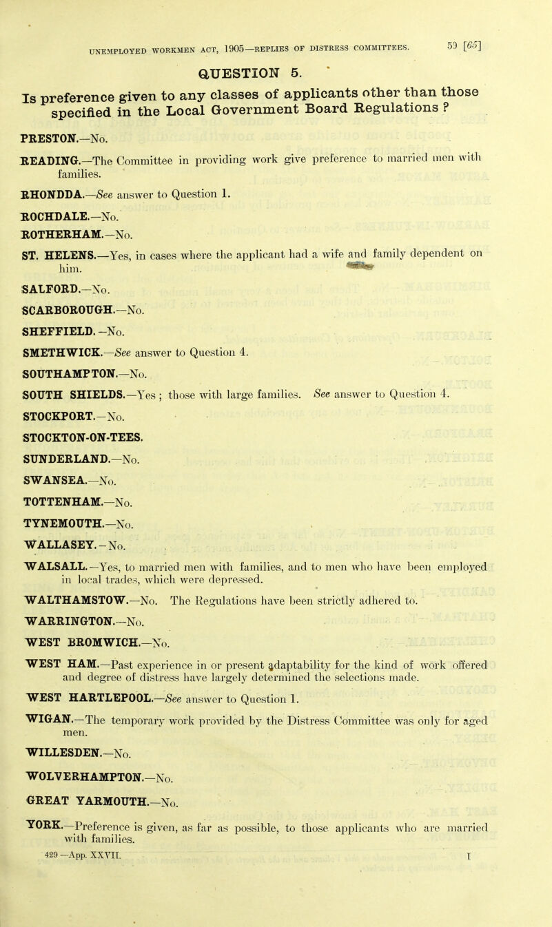 aUESTION 5. Is preference given to any classes of applicants other than those specified in the Local Government Board Regulations ? PRESTON.—No. READING.—The Committee in providing work give preference to married men with families. RHONDDA.—/See answer to Question 1. HOCHDALE.—No. HOTHERHAM.—No. ST. HELENS.—Yes, in cases where the applicant had a wife and family dependent on him. ^^s© SALFORD.-No. SCARBOROUGH.-No. SHEFFIELD.-No. SMETHWICK.—/See answer to Question 4. SOUTH AMP TON.—No. SOUTH SHIELDS.—Yes ; those with large families. See answer to Question 4. STOCKPORT.-No. STOCKTON-ON-TEES. SUNDERLAND.—No. SWANSEA.—No. TOTTENHAM.—No. TYNEMOUTH.—No. WALLASEY.-No. WALSALL. —Yes, to married men witli families, and to men who have been employed in local trades, which were depressed. WALTHAMSTOW.—No. The Regulations have been strictly adhered to. WARRINGTON.-No. WEST BROMWICH.—No. WEST HAM.—Past experience in or present adaptability for the kind of work offered and degree of distress have largely determined the selections made. WEST HARTLEPOOL.—/See answer to Question 1. WIGAN.—The temporary work provided by the Distress Committee was only for aged men. WILLESDEN.—No. WOLVERHAMPTON.—No. GREAT YARMOUTH.—No. YORK.—Preference is given, as far as possible, to those applicants who are married with families. 429 —App. XXVII. ' T