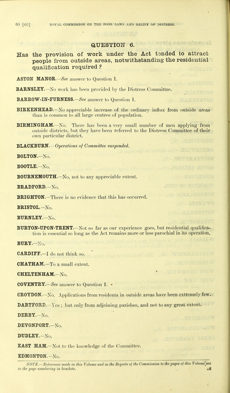 aUESTION 6. Has the provision of work under the Act tended to attract people from outside areas, notwithstanding the residential qualification required ? ASTON MANOR.—^ee answer to Question 1. BARNSLEY.—No work has been provided by the Distress Committee. BARROW-m-FURNESS.—^ee answer to Question 1. BIRKENHEAD.—No appreciable increase of the ordinary influx from outside areas than is common to all large centres of population. BIRMINGHAM.—No. There has been a very small number of men applying from outside districts, but they have been referred to the Distress Committee of their own particular district. BLACKBURN.—Operations of Committee suspended. BOLTON.-No. BOOTLE.-No. BOURNEMOUTH.—No, not to any appreciable extent. BRADFORD.—No. BRIGHTON.—There is no evidence that this has occurred. BRISTOL.-No. BURNLEY.—No. BURTON-UPON-TRENT.—Not so far as our experience goes, but residential qualifica- tion is essential so long as the Act remains more or less parochial in its operation. BURY.-No. CARDIFF.—I do not think so. * CHATHAM.—To a small extent. CHELTENHAM.—No. COVENTRY.—;See answer to Question 1. • CROYDON.—No. Applications from residents in outside areas have been extremely few, DARTFORD.—Yes ; but only from adjoining parishes, and not to any great extent. DERBY.—No. DEVONPORT.-No. DUDLEY.—No. EAST HAM.—Not to the knowledge of the Committee. EDMONTON.-No. • NOTE.—References made in this Volume and in the Reports of the Commission to the pages of this Volume'are