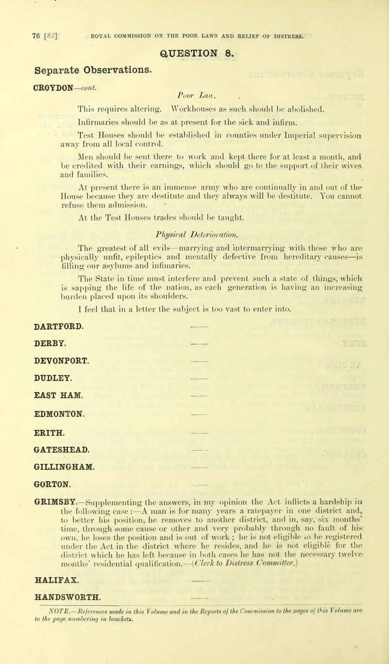 aUESTION 8. Separate Observations. CROYDON—coTit Poor Laii. This requires altering. Worklioiises as such should be abolished. Infirmaries should be as at present for the sick and infirm. Test Houses should be established in coimties under Imperial supervision away from all local control. Men should be sent there to work and kept there for at least a month, and be credited with their earnings, which should go to the support of their wives and families. At present there is an immense arm}^ who are continually in and out of the House because they are destitute and they always will be destitute. You cannot refuse them admission. At the Test Houses trades should be taught. Physical Deterioration, The greatest of all evils—marrying and intermarrying with those who are ph3^sically unfit, epileptics and mentally defective from hereditary causes—is filling our asylums-and infimaries. The State in time must interfere and prevent such a state of things, whicli is sapping the life of the nation, as each generation is having an increasing burden placed upon its shoulders. I feel that in a letter the subject is too vast to enter into. DARTFORD. DERBY. DEVONPORT. DUDLEY. -— EAST HAM. EDMONTON. ERITH. GATESHEAD. GILLINGHAM. GORTON. - - GRIMSBY.—Supplementing the answers, in my opinion the Act infiicts a hardship in tlie following case :—A man is for many years a ratepayer in one district and, to better his position, he removes to another district, and in, say, six months' time, through some cause or other and very prol)ably through no fault of liis- own, he loses the position and is out of work ; he is not eligible lo be registered under the Act in the district where he resides, and he is not eligible for the district which he has left because in both cases he has not the necessary tAvelve months' residential qualification.—{Clerk to Distress Committee.) HALIFAX. HANDSWORTH. NOTE.—References made in this Volume and in the Re-ports of the Commission to the pages of this Volume are