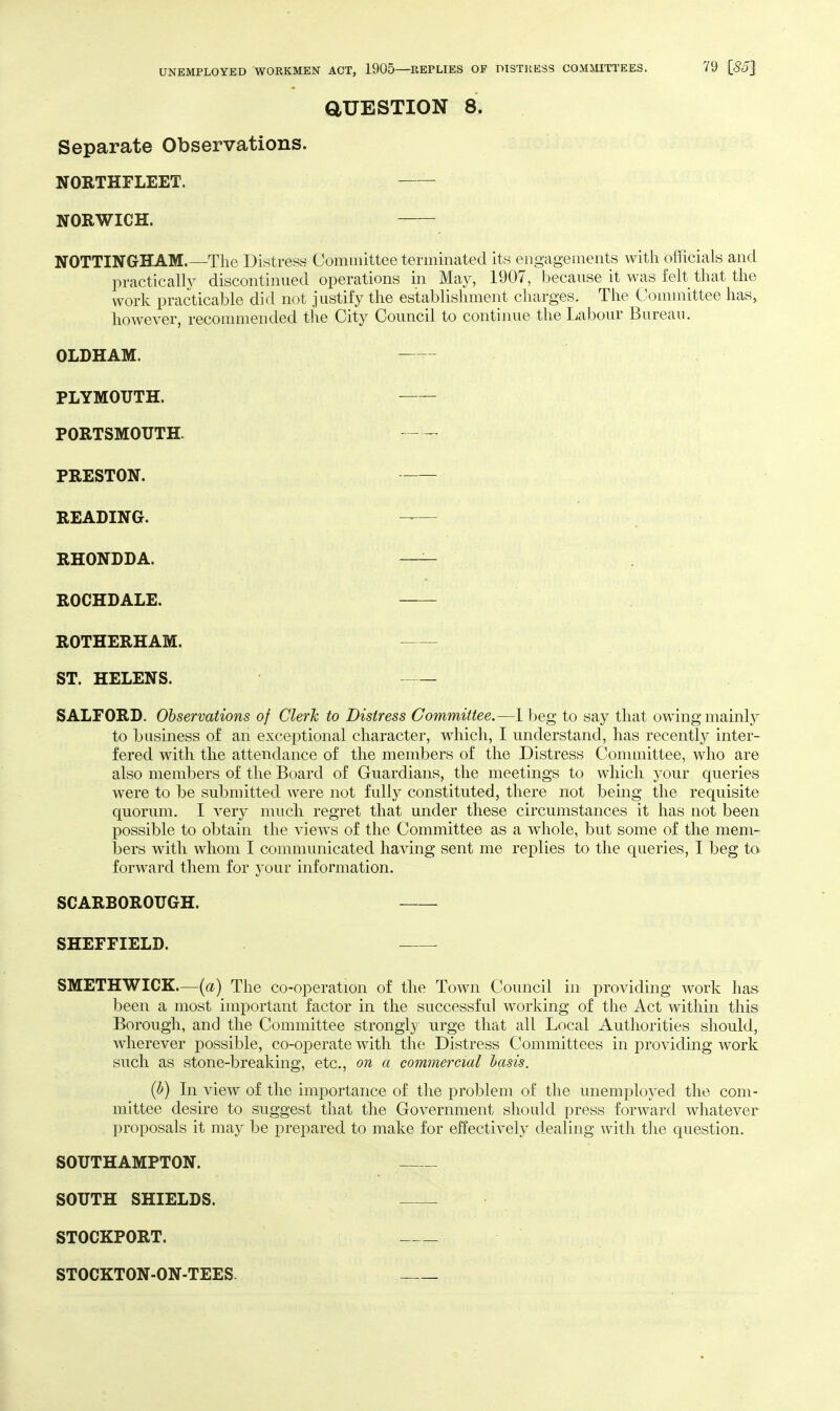 aUESTION 8. Separate Observations. NORTHFLEET. NORWICH. NOTTINGHAM.—The Distress Committee terminated its engagements with officials and practically discontinued operations in May, 1907, because it was felt that the work practicable did not justify the establishment charges. The Committee has, however, reconnnended the City Council to continue the Labour Bureau. OLDHAM. PLYMOUTH. PORTSMOUTH. PRESTON. READING. — RHONDDA. —- ROCHDALE. ROTHERHAM. ST. HELENS. — SALFORD. Observations of Clerk to Distress Committee.—Ibeg to say that owing mainly to business of an exceptional character, which, I understand, has recently inter- fered with the attendance of the members of the Distress Conunittee, who are also members of the Board of Guardians, the meetings to which your queries were to be submitted were not fully constituted, there not being the requisite quorum. I very much regret that under these circumstances it has not been possible to obtain the views of the Committee as a whole, but some of the mem- bers with whom I communicated having sent me replies to the queries, I beg ta forward them for your information. SCARBOROUGH. SHEFFIELD. SMETHWICK.—[a) The co-operation of the Town Council in providing work has been a most important factor in the successful working of the Act within this Borough, and the Committee strongl}' urge that all Local Authorities should, wherever possible, co-operate with the Distress Committees in providing work such as stone-breaking, etc., on a commercial basis. (b) In view of the importance of the problem of the unemployed the com- mittee desire to suggest that the Government should press forward whatever proposals it may be prepared to make for effectively dealing with the question. SOUTHAMPTON. SOUTH SHIELDS. STOCKPORT. STOCKTON-ON-TEES.