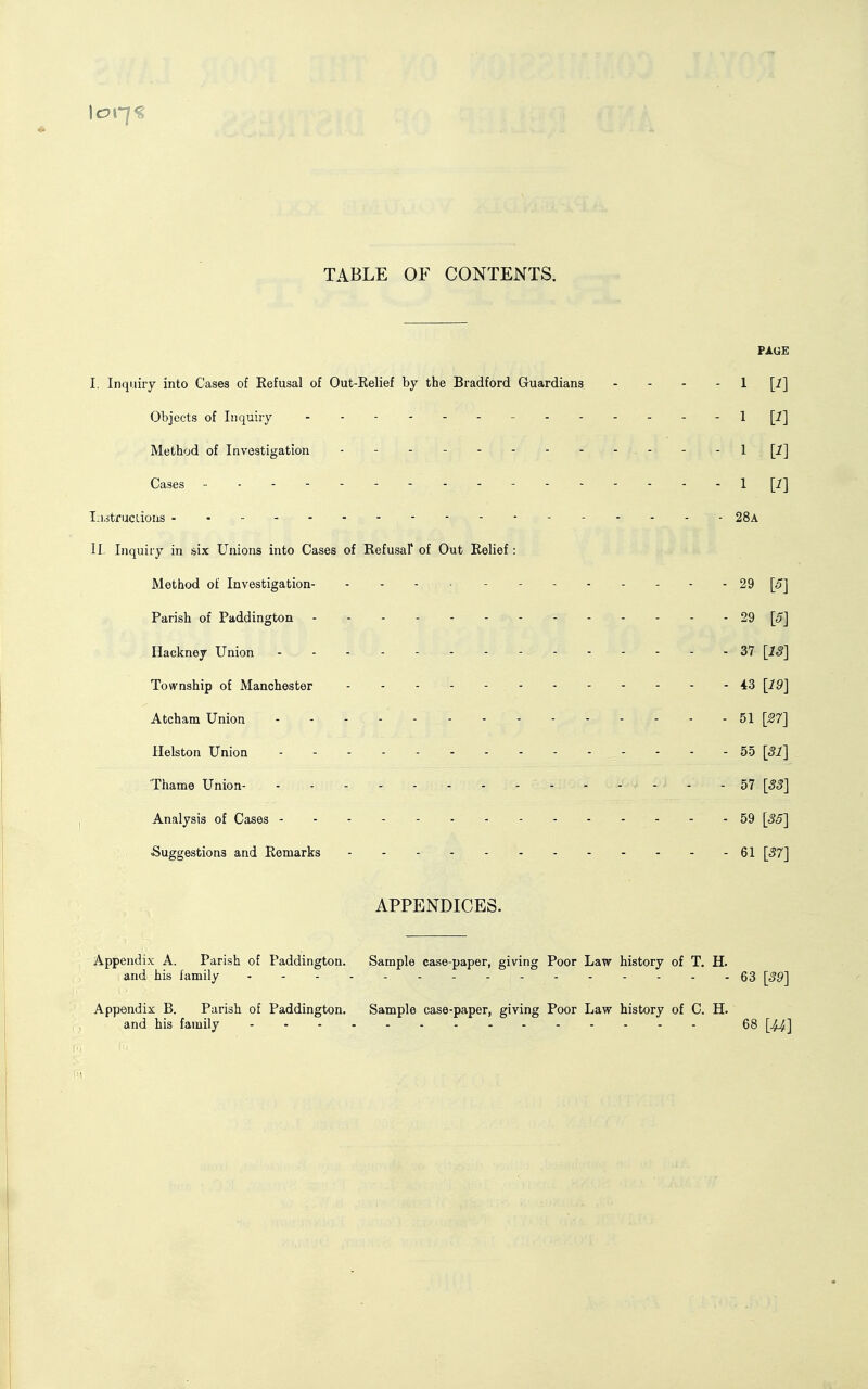 TABLE OF CONTENTS. PAGE I. Inquiry into Cases of Refusal of Out-Relief by the Bradford Guardians - - - - 1 [i] Objects of Inquiry - - I [1] Method of Investigation - - - I [1] Cases - -- -- -- - - -- -- -- -1 [^J T.i.itrucdous 28a IL Inquiry in siix Ujiions into Cases of Refusal* of Out Relief: Method of Investigation - 29 [5] Parish of Paddington 29 [5] Hackney Union 37 [13] Township of Manchester - - - - - 43 [19] Atcham Union 51 [27] Helston Union - - - 55 [31] Thame Union- - - - - 57 [33] Analysis of Cases 59 [35] Suggestions and Remarks 61 [37] APPENDICES. Appendix A. Parish of Paddington. Sample case-paper, giving Poor Law history of T. H. and his family . - . . 63 [39] Appendix B. Parish of Paddington. Sample case-paper, giving Poor Law history of C. H. and his family 68 [44]