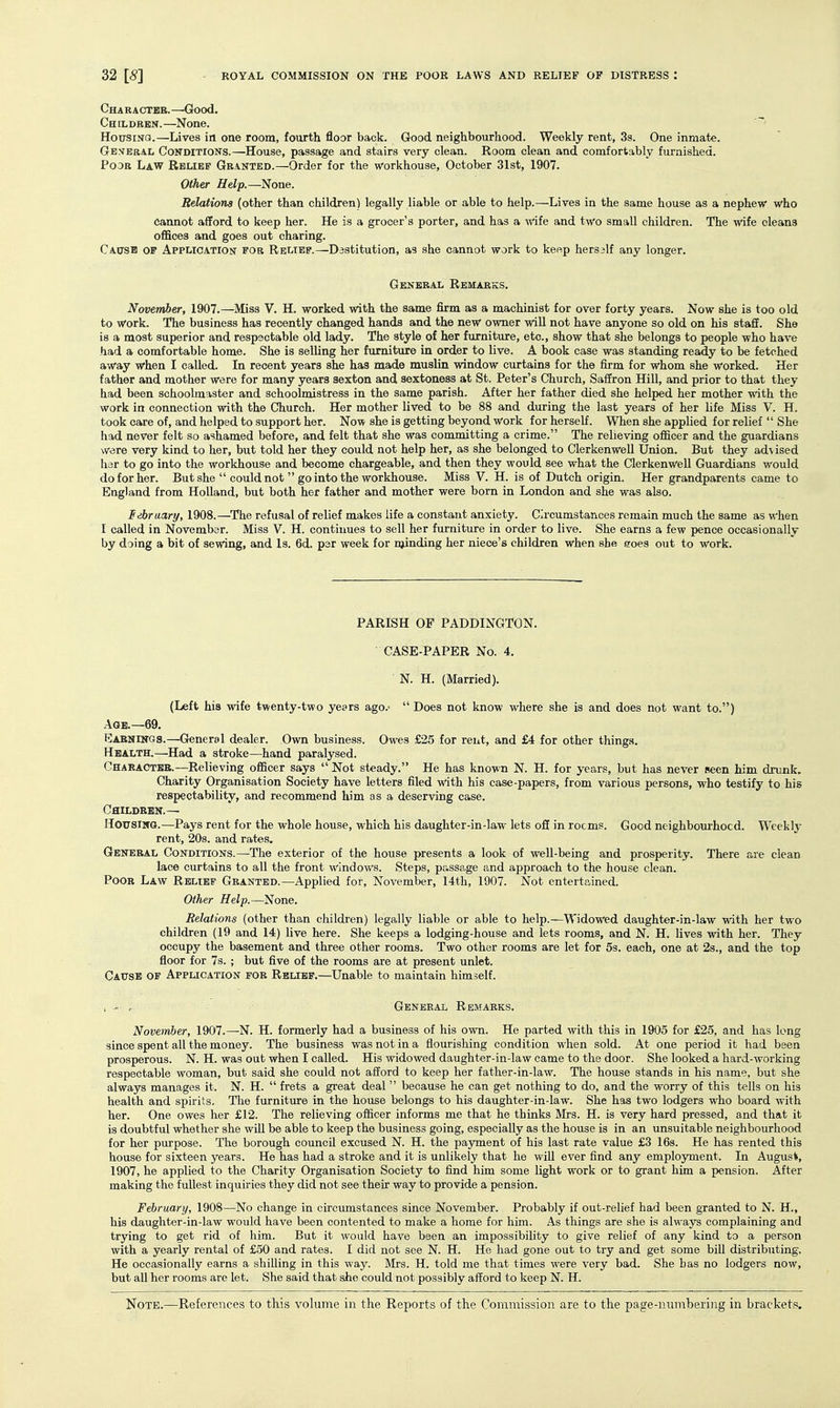Charaotbb.—Good. Cheldebn.—None. HousiNO.—Lives in one room, fourth floor back. Good neighbourhood. Weekly rent, 3s. One inmate. General Conditions.—House, passage and stairs very clean. Room clean and comfortably furnished. PooB Law Relief Granted.—Order for the workhouse, October 31st, 1907. Other Help.—^None. Relations (other than children) legally liable or able to help.—Lives in the same house as a nephew who cannot afford to keep her. He is a grocer's porter, and has a wife and two small children. The wife cleans ofiSces and goes out charing. Causb of Application for Relief.—Dastitution, as she cannot work to keop hersslf any longer. General Remarks. November, 1907.—Miss V. H. worked with the same firm as a machinist for over forty years. Now she is too old to work. The business has recently changed hands and the new owner will not have anyone so old on his staff. She is a most superior and respectable old lady. The style of her furniture, etc., show that she belongs to people who have had a comfortable home. She is selling her furniture in order to live. A book case was standing ready to be fetched away when I called. In recent years she has made muslin window curtains for the firm for whom she worked. Her father and mother were for many years sexton and sextoness at St. Peter's Church, Saffron Hill, and prior to that they had been schoolmaster and schoolmistress in the same parish. After her father died she helped her mother with the work in connection with the Church. Her mother lived to be 88 and during the last years of her life Miss V. H. took care of, and helped to support her. Now she is getting beyond work for herself. When she applied for relief She had never felt so ashamed before, and felt that she was committing a crime. The relieving officer and the guardians were very kind to her, but told her they could not help her, as she belonged to Clerkenwell Union. But they advised liar to go into the workhouse and become chargeable, and then they would see what the Clerkenwell Guardians would do for her. But she could not go into the workhouse. Miss V. H. is of Dutch origin. Her grandparents came to England from Holland, but both her father and mother were born in London and she was also. lebraary, 1908.—The refusal of relief makes life a constant anxiety. Circumstances remain much the same as when I called in November. Miss V. H. contiimes to sell her furniture in order to live. She earns a few pence occasionally by doing a bit of sewing, and Is. 6d. per week for njiinding her niece's children when she goes out to work. PARISH OF PADDINGTON. CASE-PAPER No. 4. N. H. (Married). (Left his wife twenty-two years ago.- Does not know where she is and does not want to.) Age.—69. Eabnings.—General dealer. Own business. Owes £25 for rent, and £4 for other things. Health.—Had a stroke—hand paralysed. Character.—Relieving officer says Not steady. He has known N. H. for years, but has never seen him drunk. Charity Organisation Society have letters filed with his case-papers, from various persons, who testify to his respectability, and recommend him as a deserving case. Children.— HOFSiNG.—Pays rent for the whole house, which his daughter-in-law lets off in rocms. Good neighbourhood. Weekly rent, 20s. and rates. General Conditions.—-The exterior of the house presents a look of well-being and prosperity. There are clean lace curtains to all the front windows. Steps, passage and approach to the house clean. Poor Law Relief Granted.—Applied for, November, I4th, 1907. Not entertained. Other Help.—None. Relations (other than children) legally liable or able to help.—Widowed daughter-in-law with her two children (19 and 14) live here. She keeps a lodging-house and lets rooms, and N. H. lives with her. They occupy the basement and three other rooms. Two other rooms are let for 5s. each, one at 2s., and the top floor for 7s. ; but five of the rooms are at present unlet. Caitsb of Application for Relief.—Unable to maintain himself. , - r General Remarks. November, 1907.—N. H. formerly had a business of his own. He parted with this in 1905 for £25, and has long since spent all the money. The business was not in a flourishing condition when sold. At one period it had been prosperous. N. H. was out when I called. His widowed daughter-in-law came to the door. She looked a hard-working respectable woman, but said she could not afford to keep her father-in-law. The house stands in his name, but she always manages it. N. H. frets a great deal because he can get nothing to do, and the worry of this tells on his health and spirits. The furnitm-e in the house belongs to his daughter-in-law. She has two lodgers who board with her. One owes her £12. The relieving officer informs me that he thinks Mrs. H. is very hard pressed, and that it is doubtful whether she wiU be able to keep the business going, especially as the house is in an unsuitable neighbourhood for her purpose. The borough council excused N. H. the pa5nnent of his last rate value £3 16s. He has rented this house for sixteen years. He has had a stroke and it is unlikely that he will ever find any employment. In August, 1907, he applied to the Charity Organisation Society to find him some light work or to grant him a pension. After making the fullest inquiries they did not see their way to provide a pension. February, 1908—No change in circumstances since November. Probably if out-relief had been granted to N. H., his daughter-in-law would have been contented to make a home for him. As things are she is always complaining and trying to get rid of him. But it would have been an impossibility to give relief of any kind to a person with a yearly rental of £50 and rates. I did not see N. H. He had gone out to try and get some bill distributing. He occasionally earns a shilling in this way. Mrs. H. told me that times were very bad. She has no lodgers now, but all her rooms are let. She said that she could not possibly afford to keep N. H.