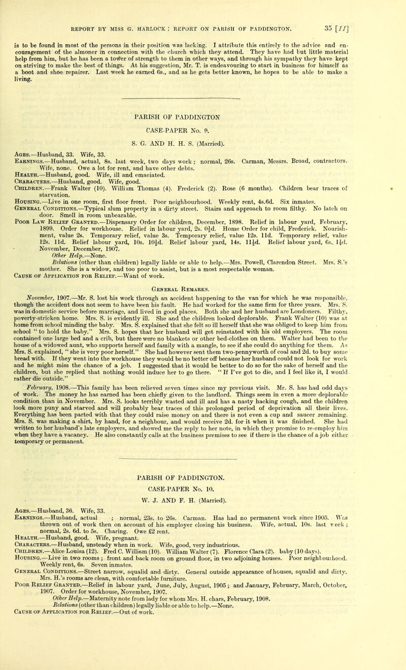 is to be found in most of the persons in their position was lacking. I attribute this entirely to the advice and en- couragement of the almoner in connection with the church which they attend. They have had but little material help from him, but he has been a tower of strength to them in other ways, and through his sympathy they have kept on striving to make the best of things. At his suggestion, Mr. T. is endeavouring to start in business for himself as a boot and shoe repairer. Last week he earned 6s., and as he gets better known, he hopes to be able to make a living. PARISH OF PADDINGTON CASE-PAPER No. 9. S. G. AND H. H. S. (Married). Ages.—Husband, 33. Wife, 33. Eakotngs.—Husband, actual, 8s. last week, two days work; normal, 26s. Carman, Messrs. Broad, contractors. Wife, none. Owe a lot for rent, and have other debts. Health.—Husband, good. Wife, ill and emaciated. Characters.—Husband, good. Wife, good. Children.—Frank Walter (10). Williim Thomas (4). Frederick (2). Rose (6 months). Children bear traces of • starvation. HoxTSiNG.—Live in one room, first floor front. Poor neighbourhood. Weekly rent, 4s.6d. Six inmates. General Conditions.—Typical slum property in a dirty street. Stairs and approach to room filthy. No latch on door. Smell in room unbearable. Poor Law Relief Granted.—Dispensary Order for children, December, 1898. Relief in labour yard, February. 1899. Order for workhouse. Relief in labour yard, 2s. 0|d. Home Order for child, Frederick. Nourish- ment, value 26. Temporary relief, value 3s. Temporary relief, value 12s. lid. Temporary relief, value 12s. lid. Relief labour yard, 10s. 10|d. Relief labour yard, 14s. ll^d. Relief labour yard, 6s.. Ud. November, December, 1907. Other Help.—None. Relations (other than children) legally liable or able to help.—Mrs. Powell, Clarendon Street. Mrs. S.'s mother. She is a widow, and too poor to assist, but is a most respectable woman. Cause of Application for Relief.—Want of work. General Remarks. November, 1907.—Mr. S. lost his work through an accident happening to the van for which he was responsible, though the accident does not seem to have been his fault. He had worked for the same firm for three years. Mrs. 8. was in domestic service before marriage, and lived in good places. Both she and her husband are Londoners. Filthy, poverty-stricken home. Mrs. S. is evidently ill. She and the children looked deplorable. Frank Walter (10) was at home from school minding the baby. Mrs. S. explained that she felt so ill herself that she was obliged to keep him from school  to hold the baby. Mrs. S. hopes that her husband will get reinstated with his old employers. The room contained one large bed and a crib, but there were no blankets or other bed-clothes on them. Walter had been to the house of a widowed aunt, who supports herself and family with a mangle, to see if she could do anything for them. As Mrs. S. explained,  she is very poor herself. She had however sent them two-pennyworth of coal and 2d. to buy some bread with. If they went into the workhouse they would be no better off because her husband could not look for work and he might miss the chance of a job. I suggested that it would be better to do so for the sake of herself and the children, but she repUed that nothing would induce her to go there.  If I've got to die, and I feel like it, I would rather die outside. February, 1908.—This family has been relieved seven times since my previous visit. Mr. S. has had odd daj s- of work. The money he has earned has been chiefly given to the landlord. Things seem in even a more deplorable condition than in November. Mrs. S. looks terribly wasted and ill and has a nasty hacking cough, and the children look more pimy and starved and will probably bear traces of this prolonged period of deprivation all their lives. Everything has been parted with that they could raise money on and there is not even a cup and saucer remaining. Mrs. S. was making a shirt, by hand, for a neighbour, and would receive 2d. for it when it was finished. She had written to her husband's late employers, and showed me the reply to her note, in which they promise to re-employ him when they have a vacancy. He also constantly calls at the business premises to see if there is the chance of a job eitlier temporary or permanent. PARISH OF PADDINGTON. CASE-PAPER No. 10, W. J. AND F. H. (Married). Ages.—Husband, 36. Wife, 33. Earnings.—Husband, actual ; normal, 23s. to 26s. Carman. Has had no permanent work since 1905. Was thrown out of work then on account of his employer closing his business. Wife, actual, 10s. last v eek ; normal, 2s. 6d. to 5s. Charing. Owe £2 rent. Health.—Husband, good. Wife, pregnant. Characters.—Husband, unsteady when in work. Wife, good, very industrious. Children.—AUce Louisa (12). Fred C. William (10). William Walter (7). Florence Clara (2). baby (10 days). Housing.—Live in two rooms ; front and back room on ground floor, in two adjoining houses. Poor neighLouihood. Weekly rent, 6s. Seven inmates. General Conditions.—Street narrow, squalid and dii ty. General outside appearance of houses, squalid and dirty. Mrs. H.'s rooms are clean, with comfortable furniture. Poor Relief Granted.—Relief in labour yard, June, July, August, 1905 ; and January, February, March, October, 1907. Order for workhouse, November, 1907. Other Help.—Maternity note from lady for whom Mrs. H. chars, February, 1908, Relations (other than children) legally liable or able to help.—None. Cause of Application for Relief.—Out of work.