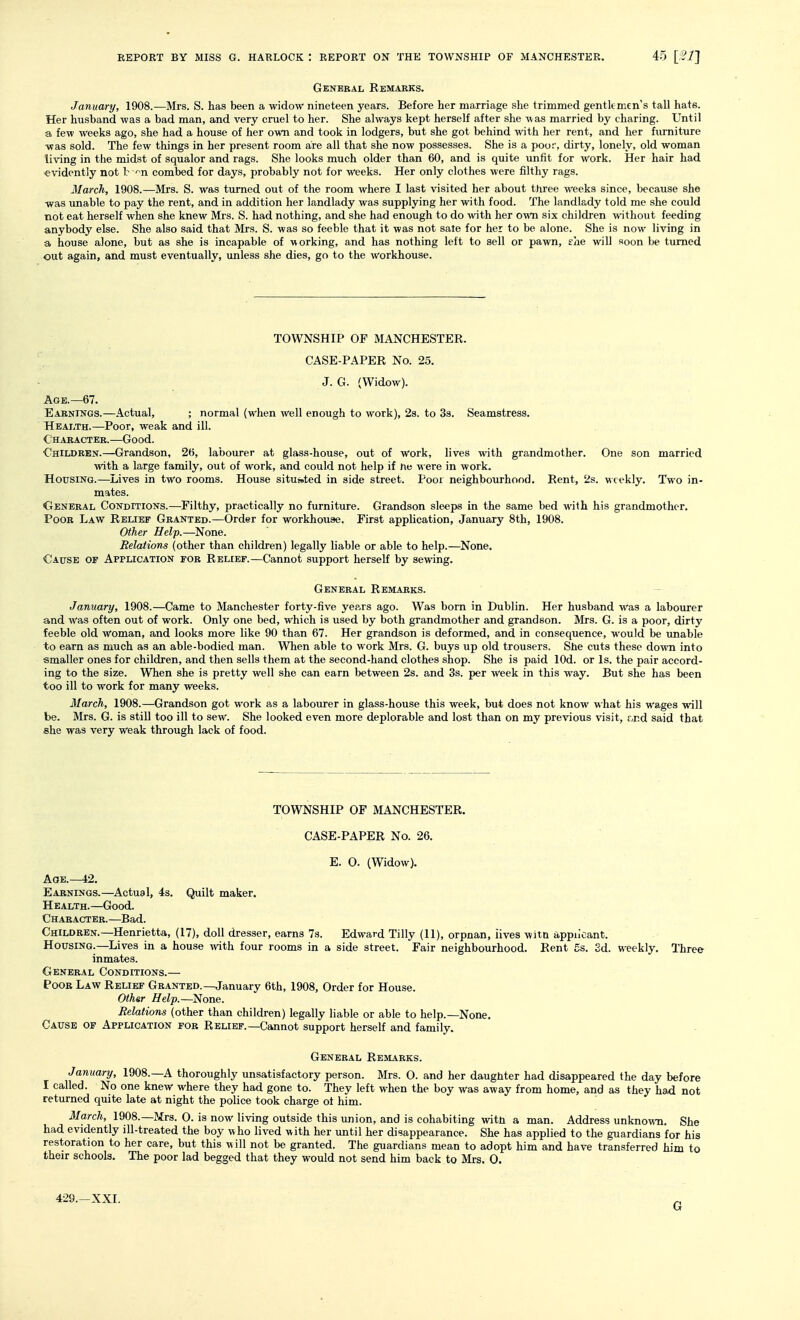 General Remakks. January, 1908.—Mrs. S. has been a widow nineteen years. Before her marriage she trimmed gentlemen's tall hats. Her husband was a bad man, and very cruel to her. She always kept herself after she was married by charing. Until a few weeks ago, she had a house of her own and took in lodgers, but she got behind with her rent, and her furniture was sold. The few things in her present room are all that she now possesses. She is a poo;', dirty, lonely, old woman living in the midst of squalor and rags. She looks much older than 60, and is quite unfit for work. Her hair had evidently not b -^n combed for days, probably not for weeks. Her only clothes were filthy rags. March, 1908.—Mrs. S. was turned out of the room where I last visited her about three weeks since, because she was unable to pay the rent, and in addition her landlady was supplying her with food. The landlady told me she could not eat herself when she knew Mrs. S. had nothing, and she had enough to do with her own six children without feeding anybody else. She also said that Mrs. S. was so feeble that it was not sate for her to be alone. She is now living in a house alone, but as she is incapable of working, and has nothing left to sell or pawn, she will soon be turned out again, and must eventually, unless she dies, go to the workhouse. TOWNSHIP OF MANCHESTER. CASE-PAPER No. 25. J. G. (Widow). Age.—67. Eabnings.—Actual, ; normal (when well enough to work), 2s. to 3s. Seamstress. Health.—Poor, weak and ill. Character.—Good. Ghildben.—Grandson, 26, labourer at glass-house, out of work, lives with grandmother. One son married with a large family, out of work, and could not help if ne were in work. Housing.—Lives in two rooms. House situated in side street. Poor neighbourhood. Rent, 2s. weekly. Two in- mates. General Conditions.—Filthy, practically no furniture. Grandson sleeps in the same bed with his grandmother. Poor Law Relief Granted.—Order for workhouaie. First application, January 8th, 1908. Other Help.—None. Relations (other than children) legally liable or able to help.—None. Cause of Application for Relief.—Cannot support herself by sewing. General Remarks. January, 1908.—Came to Manchester forty-five years ago. Was born in Dublin. Her husband was a labourer and was often out of work. Only one bed, which is used by both grandmother and grandson. Mrs. G. is a poor, dirty feeble old woman, and looks more like 90 than 67. Her grandson is deformed, and in consequence, would be unable to earn as much as an able-bodied man. When able to work Mrs. G. buys up old trousers. She cuts these down into smaller ones for children, and then sells them at the second-hand clothes shop. She is paid lOd. or Is. the pair accord- ing to the size. When she is pretty well she can earn between 2s. and 3s. per week in this way. But she has been too ill to work for many weeks. March, 1908.—Grandson got work as a labourer in glass-house this week, but does not know what his wages will be. Mrs. G. is still too ill to sew. She looked even more deplorable and lost than on my previous visit, r.r.d said that she was very weak through lack of food. TOWNSHIP OF MANCHESTER. CASE-PAPER No. 26. E. 0. (Widow). Age.—i2. Earnings.—Actual, 4s. Quilt maker. Health.—Good. Character.—Bad. Children.—Henrietta, (17), doll dresser, earns 7s. Edward Tilly (11), orpnan, lives wita appn'oant. Housing.—Lives in a house with four rooms in a side street. Fair neighbourhood. Rent gs. Sd. weekly. Three inmates. General Conditions.— Poor Law Relief Granted.—January 6th, 1908, Order for House. Othsr Help.—None. Relations (other than children) legally liable or able to help.—None. Cause of Application fob Relief.—Cannot support herself and family. General Remarks. January, 1908.—A thoroughly unsatisfactory person. Mrs. 0. and her daughter had disappeared the day before I called. No one knew where they had gone to. They left when the boy was away from home, and as they had not returned quite late at night the police took charge ot him. March, 1908.—Mrs. O. is now living outside this union, and is cohabiting with a man. Address unknown. She had evidently ill-treated the boy who lived with her until her disappearance. She has applied to the guardians for his restoration to her care, but this will not be granted. The guardians mean to adopt him and have transferred him to their schools. The poor lad begged that they would not send him back to Mrs. 0. 429.—XXI. G