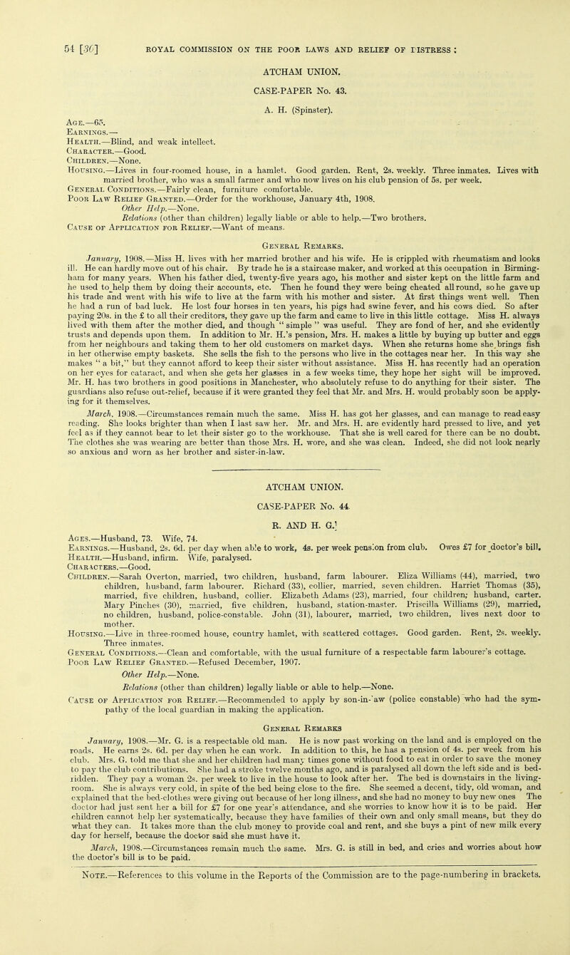 ATCHAM UNION. CASE-PAPER No. 43, A. H. (Spinster). Age.—65. Earnings.— ■ Health.—Blind, and weak intellect. Character.—Good. Children.—None. Housing.—Lives in four-roomed house, in a hamlet. Good garden. Rent, 2s. weekly. Three inmates. Lives with married brother, who was a small farmer and who now lives on his club pension of 5s. per week. General Conditions.—Fairly clean, furniture comfortable. Poor Law Relief Granted.—Order for the workhouse, January 4th, 1908. Other Help.—None. Relations (other than children) legally liable or able to help.—Two brothers. Cause of Application fob Relief.—Want of means. General Remarks. January, 1908.—Miss H. lives with her married brother and his wife. He is crippled with rheumatism and looks ill. He can hardly move out of his chair. By trade he is a staircase maker, and worked at this occupation in Birming- ham for many years. When his father died, twenty-five years ago, his mother and sister kept on the little farm and he used to^help them by doing their accounts, etc. Then he found they were being cheated all round, so he gave up his trade and went with his wife to live at the farm with his mother and sister. At first things went well. Then he had a run of bad luck. He lost four horses in ten years, his pigs had swine fever, and his cows died. So after paying 20s. in the £ to all their creditors, they gave up the farm and came to live in this little cottage. Miss H. always lived with them after the mother died, and though  simple  was useful. They are fond of her, and she evidently trusts and depends upon them. In addition to Mr. H.'s pension, Mrs. H. makes a little by buying up butter and eggs from her neighbours and taking them to her old customers on market days. When she returns home she brings fish in her otherwise empty baskets. She sells the fish to the persons who live in the cottages near her. In this way she makes  a bit, but they cannot afford to keep their sister without assistance. Miss H. has recently had an operation on her eyes for cataract, and when she gets her glasses in a few weeks time, they hope her sight wiU be improved. Mr. H. has two brothers in good positions in Manchester, who absolutely refuse to do anything for their sister. The guardians also refuse out-relief, because if it were granted they feel that Mr. and Mrs. H. would probably soon be apply- ing for it themselves. March. 1908.—Circumstances remain much the same. Miss H. has got her glasses, and can manage to read easy reading. She looks brighter than when I last saw her. Mr. and Mrs. H. are evidently hard pressed to live, and yet feel as if they cannot bear to let their sister go to the workhouse. That she is well cared for there can be no doubt. The clothes she was wearing are better than those Mrs. H. wore, and she was clean. Indeed, she did not look nearly so anxious and worn as her brother and sister-in-law. ATCHAM UNION. CASE-PAPER No. 44. R. AND H. G.] Ages.—Husband, 73. Wife, 74. Earnings.—Husband, 2s. 6d. per day when able to work, 4s. per week pension from club. Owes £7 for doctor's bill. Health.—Husband, infirm. Wife, paralysed. Characters.—Good, Children.—Sarah Overton, married, two children, husband, farm labourer. Eliza Williams (44), marricKl, two children, husband, farm labourer. Richard (33), collier, married, seven children. Harriet Thomas (35), married, five children, husband, collier. Elizabeth Adams (23), married, four children; husband, carter, Mary Pinches (30), niarried, five children, husband, station-master. Priscilla Williams (29), married, no children, husband, police-constable. John (31), labourer, married, two children, lives next door to mother. Housing.—Live in three-roomed house, country hamlet, with scattered cottages. Good garden. Rent, 2s. weekly. Three inmates. General Conditions.—Clean and comfortable, with the usual furniture of a respectable farm labourer's cottage. Poor Law Relief Granted.—Refused December, 1907. Other Help.—None, Relations (other than children) legally liable or able to help.—None. Cause of Application for Relief.—Recommended to apply by son-in-'aw (police constable) who had the sym- pathy of the local guardian in making the application. General Remarks January, 1908.—Mr. G. is a respectable old man. He is now past working on the land and is employed on the roads. He earns 2s. 6d. per day when he can work. In addition to this, he has a pension of 4s. per week from his club. Mrs. G. told me that she and her children had msxij times gone without food to eat in order to save the money to pay the club contributions. She had a stroke twelve months ago, and is paralysed all down the left side and is bed- lidden. They pay a woman 2s. per week to live in the house to look after her. The bed is downstairs in the living- room. She is always very cold, in spite of the bed being close to the fire. She seemed a decent, tidy, old woman, and explained that the bed-clothes were giving out because of her long illness, and she had no money to buy new ones The doctor had just sent her a bill for £7 for one year's attendance, and she worries to know how it is to be paid. Heir children cannot help her systematically, because they have families of their own and only small means, but they do what they can. It takes more than the club money to provide coal and rent, and she buys a pint of new milk every day for herself, becavise the doctor said she must have it. March, 1908.—Circumstances remain much the same. Mrs. G. is stiU m bed, and cries and worries about how the doctor's bill is to be paid.