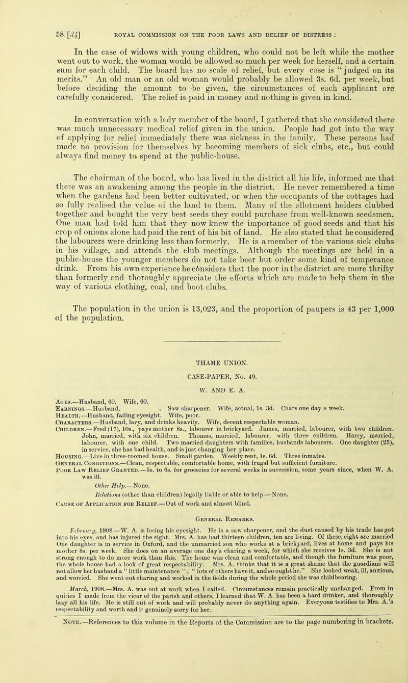 In the case of widows with young children, who could not be left while the mother went out to work, the woman would be allowed so much per week for herself, and a certain sum for each child. The board has no scale of relief, but every case is  judged on its merits. An old man or an old woman would probably be allowed 3s. 6d. per week, but before deciding the amount to be given, the circumstances of each applicant are carefully considered. The relief is paid in money and nothing is given in kind. In conversation with a lady member of the board, I gathered that she considered there was much unnecessary medical relief given in the union. People had got into the way of applying for relief immediately there was sickness in the family. These persons had made no provision for themselves by becoming members of sick clubs, etc., but could always find money to. spend at the public-house. The chairman of the board, who has lived in the district all his life, informed me that there was an awakening among the people in the district. He never remembered a time when the gardens had been better cultivated, or when the occupants of the cottages had so fully realised the value of the land to them. Manv of the allotment holders clubbed together and bought the very best seeds they could purchase from well-known seedsmen. One man had told him that they now knew the importance of good seeds and that his crop of onions alone had paid the rent of his bit of land. He also stated that he considered the labourers were drinking less than formerly. He is a member of the various sick clubs in his village, and attends the club meetings. Although the meetings are held in a public-house the younger members do not take beer but order some kind of temperance drink. From his own experience he c6nsiders that the poor in the district are more thrifty than formerly and thoroughly appreciate the efforts which are made to help them in the way of various clothing, coal, and boot clubs. The population in the union is 13,023, and the proportion of paupers is 43 per 1,000 of the population. THAME UNION. CASE-PAPER, No. 49. W. AND E. A. ; Ages.—Husband, 60. Wife, 60. Earnings.—Husband, . Saw sharpener. Wife, actual, Is. 3d. Cbars one day a week. Health.—Husband, failing eyesight. Wife, poor. Chaeacteks.—Husband, la/y, and drinks heavily. Wife, decent respectable woman. Children.—Fred (17), 10s., pays mother 8s., labourer in brickyard. James, married, labourer, with two children, John, married, with six children. Thomas, married, labourer, with three children. Harry, married, labourer, with one child. Two married daughters with families, husbands labourers. One daughter (25), in service, she has bad health, and is just changing her place. HotrsiNG.—Live in three-roomed house. Small garden. Weekly rent. Is. 6d. Three inmates. General Conditions.—Clean, respectable, comfortable home, with frugal but sufficient furniture. i'ooK Law Relief Granted.—5s. to 6s. for groceries for several weeks in succession, some years since, when W. A. was ill. Other Help.—None. Rtlations (other than children) legally liable or able to help.—None. Cause of Application for Relief.—Out of work and almost blind. General Rkmarks. Ftbruai ij, 1908.—W. A. is losing his eyesight. He is a saw sharpener, and the dust caused by his trade has got into his eyes, and has injured the sight. Mrs. A. has had thirteen children, ten are living. Of these, eight are married One daughter is in service in Oxford, and the unmarried son who works at a brickjard, lives at home and pays his mother 8s. per week. She does on an average one day's charing a week, for which she receives Is. 3d. She is not strong enough to do more work than this. The home was clean and comfortable, and though the furniture was poor, the whole house had a look of great respectability. Mrs. A. thinks that it is a great shame that the guardians will not allow her husband a  little maintenance  ;  lots of others have it, and so ought he. She looked weak, ill, anxious, and worried. She went out charing and worked in the fields during the whole period she was childbearing. March, 1908.—Mrs. A. was out at work when I called. Circumstances remain practically unchanged. From in quiries I made from the vicar of the parish and others, I learned that W. A. has been a hard drinker, and thoroughly lazy all his life. He is still out of work and will probably never do anything again. Everyone testifies to Mrs. A.'s respectability and worth and i? genuinely sorry for her.