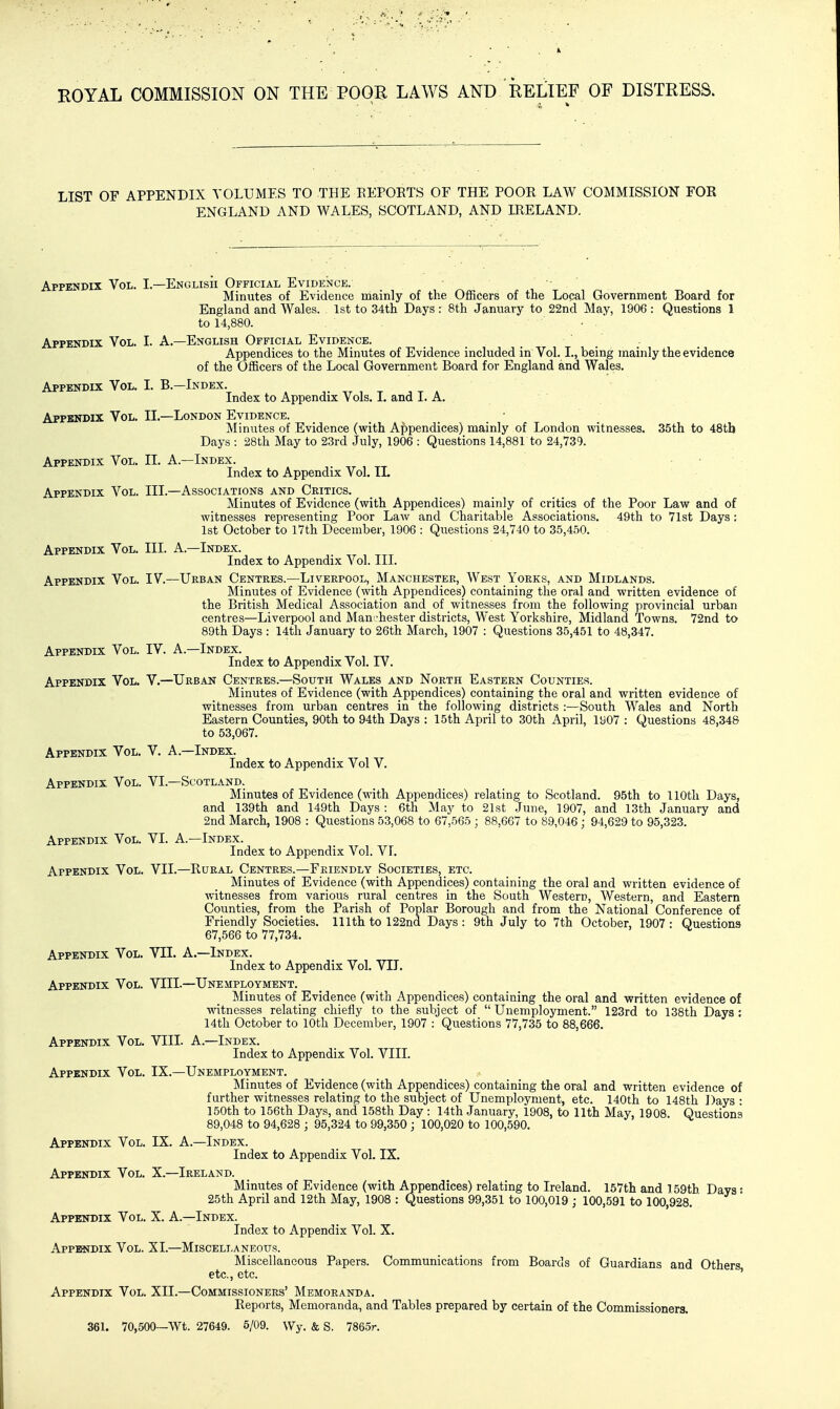 LIST OF APPENDIX VOLUMES TO THE EEPOKTS OF THE POOR LAW COMMISSION FOE ENGLAND AND WALES, SCOTLAND, AND IRELAND. Appendix Vol. L—English Official Evidence. Minutes of Evidence mainly of the Officers of the Local Government Board for England and Wales. 1st to 34th Days : 8th January to 22nd May, 1906 : Questions 1 to 14,880. • . ' Appendix Vol. I. A.—English Official Evidence. Appendices to the Minutes of Evidence included in Vol. I., being mainly the evidence of the Officers of the Local Government Board for England and Wales. Appendix Vol. I. B.—Index. Index to Appendix Vols. I. and LA. Appendix Vol. II.—London Evidence. Minutes of Evidence (with Appendices) mainly of London witnesses. 35th to 48tb Days : 28th May to 23rd July, 1906 : Questions 14,881 to 24,739. Appendix Vol. II. A.—Index. Index to Appendix Vol. II. Appendix Vol. III.—Associations and Critics. Minutes of Evidence (with Appendices) mainly of critics of the Poor Law and of witnesses representing Poor Law and Charitable Associations. 49th to 71st Days: 1st October to I7th December, 1906 : Questions 24,740 to 35,450. Appendix Vol. III. A.—Index. Index to Appendix Vol. III. Appendix Vol. IV.—Urban Centres.—Liverpool, Manchester, West Yorks, and Midlands. Minutes of Evidence (with Appendices) containing the oral and written evidence of the British Medical Association and of witnesses from the following provincial urban centres—Liverpool and Man-hester districts. West Yorkshire, Midland Towns. 72nd to 89th Days : 14th January to 26th March, 1907 : Questions 35,451 to 48,347. Appendlx Vol. IV. A.—Index. Index to Appendix Vol. IV. Appendix Vol. V.—Urban Centres.—South Wales and North Eastern Counties. Minutes of Evidence (with Appendices) containing the oral and written evidence of witnesses from urban centres in the following districts :—South Wales and North Eastern Counties, 90th to 94th Days : 15th April to 30th April, 1907 : Questions 48,348 to 53,067. Appendix Vol. V. A.—Index. Index to Appendix Vol V. Appendix Vol. VI.—Scotland. Minutes of Evidence (with Appendices) relating to Scotland. 95th to llOtli Days, and 139th and 149th Days: 6th May to 21st June, 1907, and 13th January and 2nd March, 1908 : Questions 53,068 to 67,565 ; 88,667 to 89,046; 94,629 to 95,323. Appendix Vol. VI. A.—Index. Index to Appendix Vol. VI. Appendix Vol. VII.—Rural Centres.—Friendly Societies, etc. Minutes of Evidence (with Appendices) containing the oral and written evidence of witnesses from various rural centres in the South Western, Western, and Eastern Counties, from the Parish of Poplar Borough and from the National Conference of Friendly Societies. 111th to 122nd Days : 9th July to 7th October, 1907 : Questions 67,566 to 77,734. Appendix Vol. VII. A.—Index. Index to Appendix Vol. VII. Appendix Vol. VIII.—Unemployment. Minutes of Evidence (with Appendices) containing the oral and written evidence of witnesses relating chiefly to the subject of  Unemployment. 123rd to 138th Days : 14th October to 10th December, 1907 : Questions 77,735 to 88,666. Appendix Vol. VIII. A.—Index. Index to Appendix Vol. VIII. Appendix Vol. IX.—Unemployment. Minutes of Evidence (with Appendices) containing the oral and written evidence of further witnesses relating to the subject of Unemployment, etc. 140th to 148th Days : 150th to 156th Days, and 158th Day : 14th January, 1908, to 11th May, 1908. Questions 89,048 to 94,628 ; 95,324 to 99,350 ; 100,020 to 100,590. Appendix Vol. IX. A.—Index. Index to Appendix Vol. IX. Appendix Vol. X.—Ireland. Minutes of Evidence (with Appendices) relating to Ireland. 157th and 159tb Days: 25th April and 12th May, 1908 : Questions 99,351 to 100,019 ; 100,591 to 100,928. Appendix Vol. X. A.—Index. Index to Appendix Vol. X. Appendix Vol. XI.—Miscellaneous. Miscellaneous Papers. Communications from Boards of Guardians and Others etc., etc. ' Appendix Vol. XII.—Commissioners' Memoranda. Reports, Memoranda, and Tables prepared by certain of the Commissioners. 361. 70,500—Wt. 27649. 5/09. Wy. & s. 7865r.