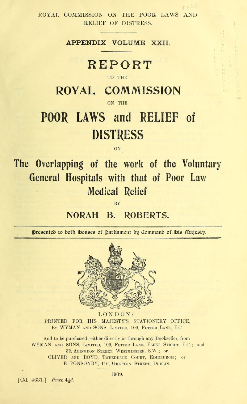 EOYAL COMMISSION ON THE POOR LAWS AND RELIEF OF DISTRESS. APPENDIX VOLUME XXII. REPORT TO THE ROYAL COMMISSION ON THE POOR LAWS and RELIEF of DISTRESS The Overlapping of the work of the Voluntary General Hospitals with that of Poor Law Medical Relief presentet) to botb fbouses of iparliament bp Comnianb of Ibis /Iftajestp. LONDON: PRINTED FOR HIS MAJESTY'S STATIONERY OFFICE, By WYMAN and SONS, Limited, 109, Fetter Lane, E.G. And to be purchased, either directly or through any Bookseller, from WYMAN AND SONS, Limited, 109, Fetter Lane, Fleet Street, E.C. ; and 32, Abingdon Street, Westminster, S.W. ; or OLIVER and BOYD, Tweeddale Court, Edinburgh ; or E. PONSONBY, 116, Grafton Street, Dublin. ON BY NORAH B. ROBERTS, 1900. [Cd. 4631.] Price 4:^d.