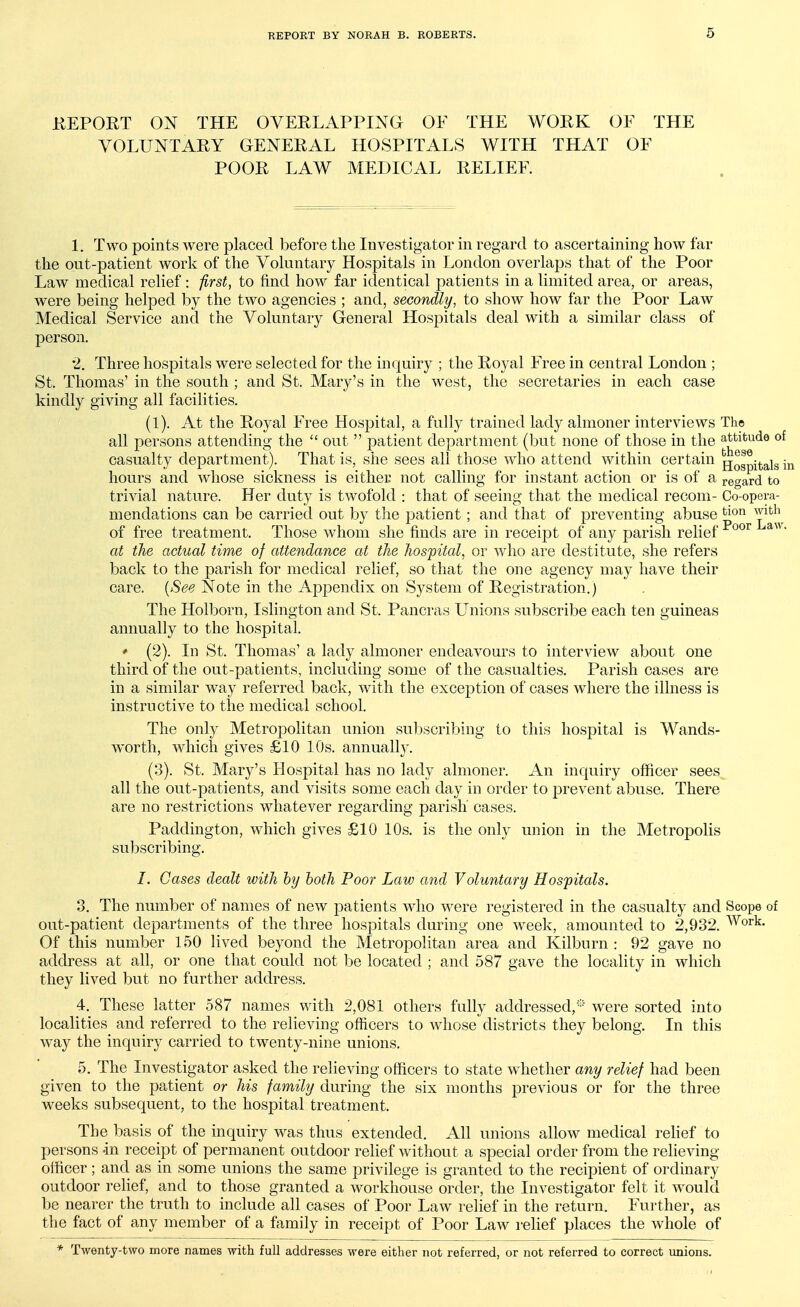 KEPORT ON THE OVEELAPPING OF THE WORK OF THE VOLUNTARY GENERAL HOSPITALS WITH THAT OF POOR LAW MEDICAL RELIEF. 1. Two points were placed before the Investigator in regard to ascertaining how far the out-patient work of the Voluntary Hospitals in London overlaps that of the Poor Law medical relief : iirst, to find how far identical patients in a limited area, or areas, were being helped by the two agencies ; and, secondly, to show how far the Poor Law Medical Service and the Voluntary General Hospitals deal with a similar class of person, 2. Three hospitals were selected for the inquiry ; the Royal Free in central London ; St. Thomas' in the south ; and St. Mary's in the west, the secretaries in each case kindly giving all facilities. (1). At the Royal Free Hospital, a fully trained lady almoner interviews The all persons attending the out patient department (but none of those in the attitude of casualty department). That is, she sees all those who attend within certain jj^^itals ir hours and whose sickness is either not calling for instant action or is of a regard to trivial nature. Her duty is twofold : that of seeing that the medical recom- Go-opera- mendations can be carried out by the patient; and that of preventing abuse ^lon with^ of free treatment. Those whom she finds are in receipt of any parish relief ^^^^ at the actual time of attendance at the hospital, or who are destitute, she refers back to the parish for medical relief, so that the one agency may have their care. {See Note in the Appendix on System of Registration.) The Holborn, Islington and St. Pancras Unions subscribe each ten guineas annually to the hospital. ' (2). In St. Thomas' a lady almoner endeavours to interview about one third of the out-patients, including some of the casualties. Parish cases are in a similar way referred back, with the exception of cases where the illness is instructive to the medical school. The only Metropolitan union subscribing to this hospital is Wands- worth, which gives £10 10s. annually. (3). St. Mary's Hospital has no lady almoner. An inquiry officer sees all the out-patients, and visits some each day in order to j^revent abuse. There are no restrictions whatever regarding parish' cases. Paddington, which gives £10 10s. is the only union in the Metropolis subscribing. I. Cases dealt with by both Poor Law and Voluntary Hospitals. 3. The number of names of new patients who were registered in the casualty and Scope of out-patient departments of the three hospitals during one week, amounted to 2,932. Work. Of this number 150 lived beyond the Metropolitan area and Kilburn : 92 gave no address at all, or one that could not be located ; and 587 gave the locality in which they lived but no further address. 4. These latter 587 names with 2,081 others fully addressed,were sorted into localities and referred to the relieving officers to whose districts they belong. In this way the inquiry carried to twenty-nine unions. 5. The Investigator asked the relieving officers to state whether any relief had been given to the patient or his family during the six months previous or for the three weeks subsequent, to the hospital treatment. The basis of the inquiry was thus extended. All unions allow medical relief to persons -in receipt of permanent outdoor relief without a special order from the reheving olficer; and as in some unions the same privilege is granted to the recipient of ordinary outdoor rehef, and to those granted a workhouse order, the Investigator felt it would be nearer the truth to include all cases of Poor Law relief in the return. Further, as the fact of any member of a family in receipt of Poor Law relief places the whole of * Twenty-two more names with full addresses were either not referred, or not referred to correct unions.