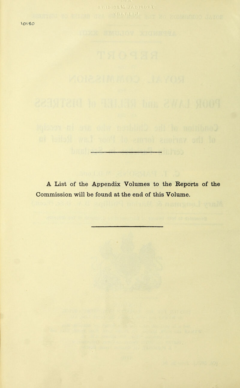 A List of the Appendix Volumes to the Reports of the Commission will be found at the end of this Volume.