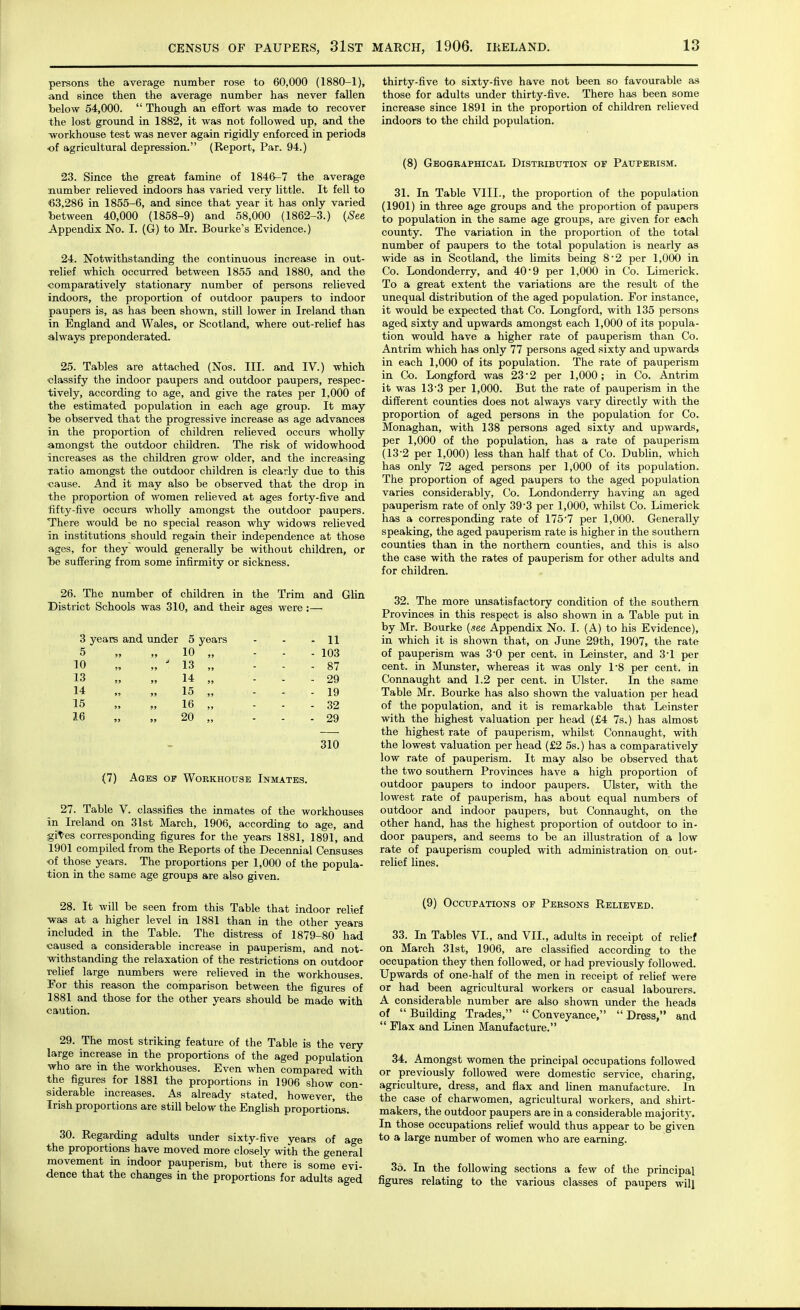 persons the average number rose to 60,000 (1880-1), and since then the average number has never fallen below 54,000.  Though an effort was made to recover the lost ground in 1882, it was not followed up, and the workhouse test was never again rigidly enforced in periods ■of agricultural depression. (Report, Par. 94.) 23. Since the great famine of 1846-7 the average number relieved indoors has varied very little. It fell to 63,286 in 1855-6, and since that year it has only varied between 40,000 (1858-9) and 58,000 (1862-3.) {See Appendix No. I. (G) to Mr. Bourke's Evidence.) 24. Notwithstanding the continuous increase in out- relief which occurred between 1855 and 1880, and the comparatively stationary number of persons relieved indoors, the proportion of outdoor paupers to indoor paupers is, as has been shown, still lower in Ireland than in England and Wales, or Scotland, where out-relief has always preponderated. 25. Tables are attached (Nos. III. and IV.) which ■classify the indoor paupers and outdoor paupers, respec- tively, according to age, and give the rates per 1,000 of the estimated population in each age group. It may be observed that the progressive increase as age advances in the proportion of children relieved occurs wholly amongst the outdoor children. The risk of widowhood increases as the children grow older, and the increasing xatio amongst the outdoor children is clearly due to this •cause. And it may also be observed that the drop in the proportion of women relieved at ages forty-five and ■fifty-five occurs wholly amongst the outdoor paupers. There would be no special reason why widows relieved in institutions should regain their independence at those ages, for they would generally be without children, or be sufiering from some infirmity or sickness. 26. The number of children in the Trim and Glin District Schools was 310, and their ages were:— 3 years and under 5 years 5 „ „ 10 „ 10 „ „ ' 13 „ 13 „ „ 14 „ 14 „ „ 15 „ 15 M „ 16 „ 16 „ „ 20 „ 11 103 87 29 19 32 29 310 (7) Ages of Workhouse Inmates. 27. Table V. classifies the inmates of the workhouses in Ireland on 31st March, 1906, according to age, and git-es corresponding figures for the years 1881, 1891, and 1901 compiled from the Reports of the Decennial Censuses of those years. The proportions per 1,000 of the popula- tion in the same age groups are also given. 28. It will be seen from this Table that indoor relief was at a higher level in 1881 than in the other years included in the Table. The distress of 1879-80 had caused a considerable increase in pauperism, and not- withstanding the relaxation of the restrictions on outdoor relief large numbers were relieved in the workhouses. For this reason the comparison between the figures of 1881 and those for the other years should be made with caution. 29. The most striking feature of the Table is the very large increase in the proportions of the aged population who are in the workhouses. Even when compared with the figures for 1881 the proportions in 1906 show con- siderable increases. As already stated, however, the Irish proportions are still below the English proportio'ns. 30. Regarding adults under sixty-five years of age the proportions have moved more closely with the general movement in indoor pauperism, but there is some evi- dence that the changes in the proportions for adults aged thirty-five to sixty-five have not been so favourable as those for adults under thirty-five. There has been some increase since 1891 in the proportion of children relieved indoors to the child population. (8) Geographical Distribution of Pauperism. 31. In Table VIII., the proportion of the population (1901) in three age groups and the proportion of paupers to population in the same age groups, are given for each county. The variation in the proportion of the total number of paupers to the total population is nearly as wide as in Scotland, the limits being 82 per 1,000 in Co. Londonderry, and 40'9 per 1,000 in Co. Limerick. To a great extent the variations are the result of the unequal distribution of the aged population. For instance, it would be expected that Co. Longford, with 135 persons aged sixty and upwards amongst each 1,000 of its popula- tion would have a higher rate of pauperism than Co. Antrim which has only 77 persons aged sixty and upwards in each 1,000 of its population. The rate of pauperism in Co. Longford was 23'2 per 1,000; in Co. Antrim it was 13 3 per 1,000. But the rate of pauperism in the different counties does not always vary directly with the proportion of aged persons in the population for Co. Monaghan, with 138 persons aged sixty and upwards, per 1,000 of the population, has a rate of pauperism (13-2 per 1,000) less than half that of Co. Dublin, which has only 72 aged persons per 1,000 of its population. The proportion of aged paupers to the aged population varies considerably, Co. Londonderry having an aged pauperism rate of only 39'3 per 1,000, whilst Co. Limerick has a corresponding rate of 175 7 per 1,000. Generally speaking, the aged pauperism rate is higher in the southern counties than in the northern counties, and this is also the case with the rates of pauperism for other adults and for children. 32. The more unsatisfactory condition of the southern Provinces in this respect is also shown in a Table put in by Mr. Bourke {see Appendix No. I. (A) to his Evidence), in which it is shown that, on June 29th, 1907, the rate of pauperism was 3-0 per cent, in Leinster, and 3*1 per cent, in Munster, whereas it was only 1-8 per cent, in Connaught and 1.2 per cent, in Ulster. In the same Table Mr. Bourke has also shown the valuation per head of the population, and it is remarkable that Leinster with the highest valuation per head (£4 7s.) has almost the highest rate of pauperism, whilst Connaught, with the lowest valuation per head (£2 5s.) has a comparatively low rate of pauperism. It may also be observed that the two southern Provinces have a high proportion of outdoor paupers to indoor paupers. Ulster, with the lowest rate of pauperism, has about equal numbers of outdoor and indoor paupers, but Connaught, on the other hand, has the highest proportion of outdoor to in- door paupers, and seems to be an illustration of a low rate of pauperism coupled with administration on out- relief lines. (9) Occupations of Persons Relieved. 33. In Tables VI., and VII., adults in receipt of relief on March 31st, 1906, are classified according to the occupation they then followed, or had previously followed. Upwards of one-half of the men in receipt of relief were or had been agricultural workers or casual labourers. A considerable number are also shown under the heads of  Building Trades,  Conveyance,  Dress, and  Flax and Linen Manufacture. 34, Amongst women the principal occupations followed or previously followed were domestic service, charing, agriculture, dress, and flax and linen manufacture. In the case of charwomen, agricultural workers, and shirt- makers, the outdoor paupers are in a considerable majoritj'. In those occupations relief would thus appear to be given to a large number of women who are earning. 35. In the following sections a few of the principal figures relating to the various classes of paupers will