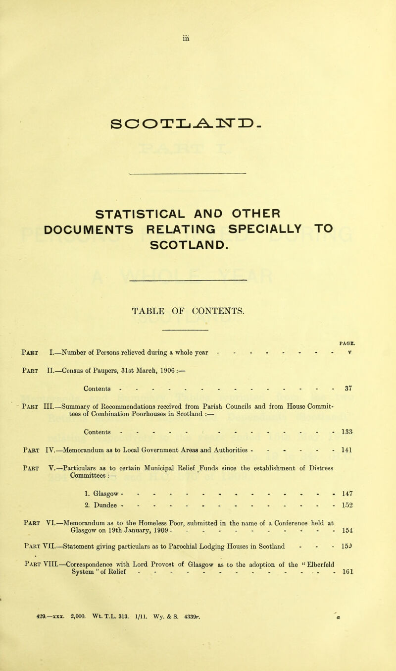 SOOTIj^lSriD- STATISTICAL AND OTHER DOCUMENTS RELATING SPECIALLY TO SCOTLAND. TABLE OF CONTENTS. PAGE. Part I.—Number of Persons relieved during a whole year - -- -- -- -v Part II.—Census of Paupers, 31st March, 1906 :— Contents 37 Part III.—Summary of Recommendations received from Parish Councils and from House Commit- tees of Combination Poorhouses in Scotland :— Contents . - . . - r - - - 133 Part IV,—Memorandum as to Local Grovernment Areas and Authorities - - - - - -141 Part V.—Particulars as to certain Municipal Relief _Funds since the establishment of Distress Committees :— 1. Glasgow 147 2. Dundee - • - - l')2 Part VI.—Memorandum as to the Homeless Poor, submitted in the name of a Conference held at Glasgow on 19th January, 1909 154 Part VII.—Statement giving particulars as to Parochial Lodging Houses in Scotland - - - 15J Part VIII.—Correspondence with Lord Provost of Glasgow as to the adoption of the  Elberfeld System of Relief - -161 429.—XXX. 2,000. Wt. T.L. 313. 1/11. Wy. & S. 4339r.