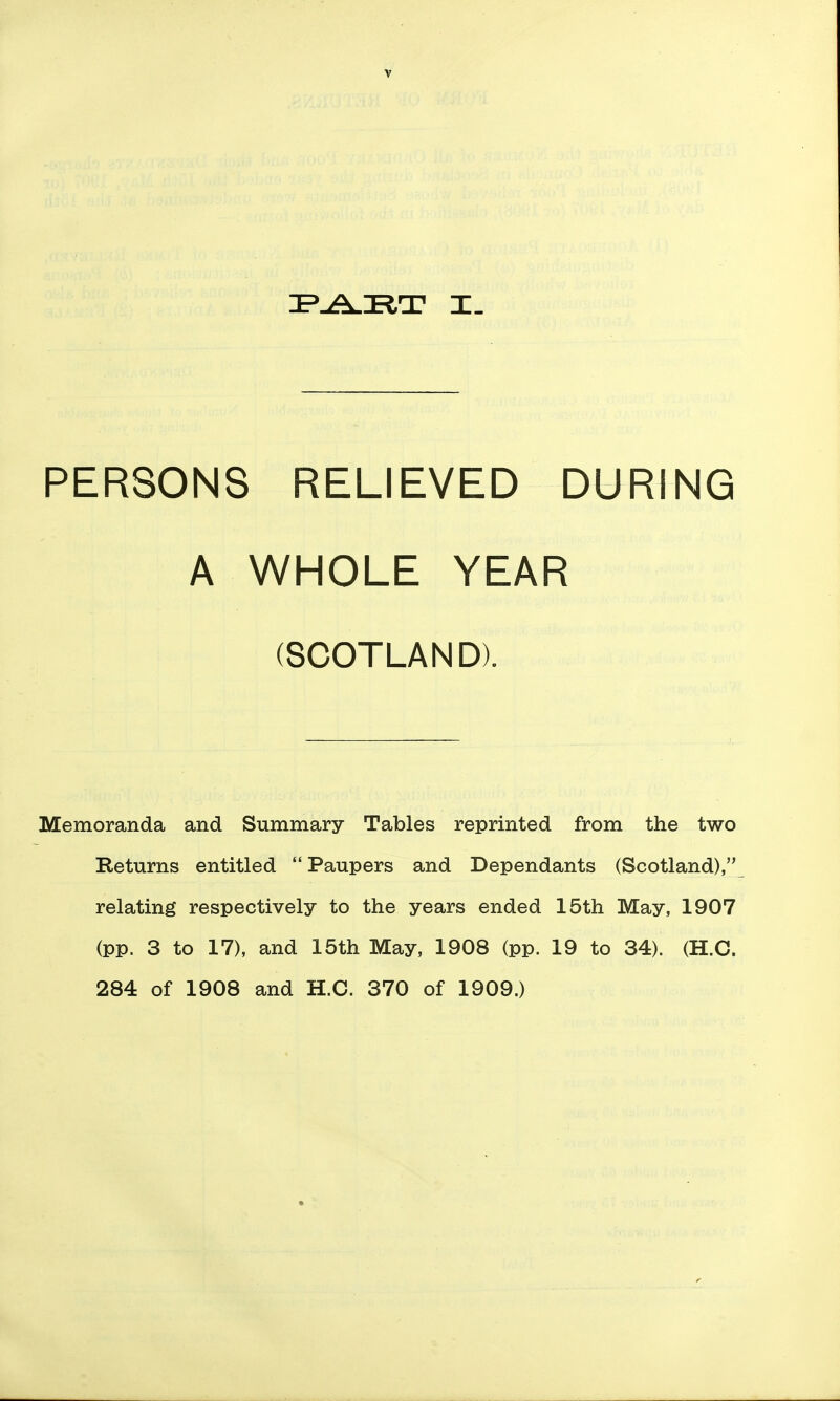 PERSONS RELIEVED DURING A WHOLE YEAR (SCOTLAND). Memoranda and Summary Tables reprinted from the two Returns entitled Paupers and Dependants (Scotland), relating respectively to the years ended 15th May, 1907 (pp. 3 to 17), and 15th May, 1908 (pp. 19 to 34). (H.C. 284 of 1908 and H.C. 370 of 1909.)