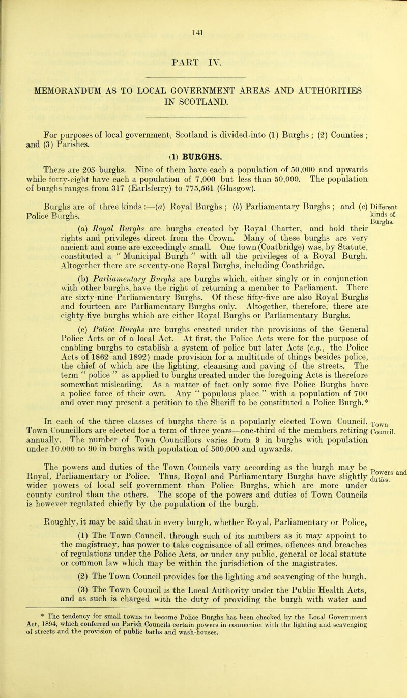 PART IV. MEMORANDUM AS TO LOCAL GOVERNMENT AREAS AND AUTHORITIES IN SCOTLAND. For purposes of local government, Scotland is divided-into (1) Burghs ; (2) Counties ; and (3) Parishes. (1) BURGHS. There are 205 burghs. Nine of them have each a population of 50,000 and upwards while forty-eight have each a population of 7,000 but less than 50,000. The population of burghs ranges from 317 (Earlsferry) to 775,561 (Glasgow). Burghs are of three kinds :—(a) Royal Burghs ; (6) Parliamentary Burghs ; and (c) Different Police Burghs. kinds of Burghs. (a) Royal Burghs are burghs created by Royal Charter, and hold their rights and privileges direct from the Crown. Many of these burghs are very ancient and some are exceedingly small. One town (Coatbridge) was, by Statute, constituted a  Municipal Burgh  with all the privileges of a Royal Burgh. Altogether there are seventy-one Royal Burghs, including Coatbridge. (b) Parliamentary Burghs are burghs which, either singly or in conjunction with other burghs, have the right of returning a member to Parliament. There are sixty-nine Parliamentary Burghs. Of these fifty-five are also Royal Burghs and fourteen are Parliamentary Burghs only. Altogether, therefore, there are eighty-five burghs which are either Royal Burghs or Parliamentary Burghs. (c) Police Burghs are burghs created under the provisions of the General Police Acts or of a local Act. At first, the Police Acts were for the purpose of enabling burghs to establish a system of police but later Acts {e.g., the Police Acts of 1862 and 1892) made provision for a multitude of things besides police, the chief of which are the lighting, cleansing and paving of the streets. The term  police  as applied to burghs created under the foregoing Acts is therefore somewhat misleading. As a matter of fact only some five Pohce Burghs have a police force of their own. Any  populous place  with a population of 700 and over may present a petition to the Sheriff to be constituted a Police Burgh.* In each of the three classes of burghs there is a popularly elected Town Council. Xown Town Councillors are elected for a term of three years—one-third of the members retiring Council, annually. The number of Town Councillors varies from 9 in burghs with population under 10,000 to 90 in burghs with population of 500,000 and upwards. The powers and duties of the Town Councils vary according as the burgh may be p^^^^^^ . Royal, Parliamentary or Police. Thus, Royal and Parliamentary Burghs have slightly ^^^^[^^ wider powers of local self government than Police Burghs, which are more under county control than the others. The scope of the powers and duties of Town Councils is however regulated chiefly by the population of the burgh. Roughly, it may be said that in every burgh, whether Royal, Parliamentary or Police, (1) The Town Council, through such of its numbers as it may appoint to the magistracy, has power to take cognisance of all crimes, offences and breaches of regulations under the Police Acts, or under any public, general or local statute or common law which may be within the jurisdiction of the magistrates. (2) The Town Council provides for the lighting and scavenging of the burgh. (3) The Town Council is the Local Authority under the Public Health Acts, and as such is charged with the duty of providing the burgh with water and * The tendency for small towns to become Police Burghs has been checked by the Local Government Act, 1894, which conferred on Parish Councils certain powers in connection with the lighting and scavenging of streets and the provision of public baths and wash-houses.