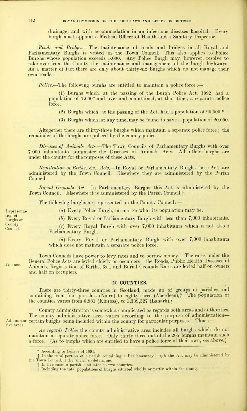 drainage, and with accommodation in an infectious diseases hospital. Every burgh must appoint a Medical Officer of Health and a Sanitary Inspector. Roads and Bridges.—The maintenance of roads and bridges in all Royal and Parliamentary Burghs is vested in the Town Council. This also applies to Police Burghs whose population exceeds 5,000. Any Police Burgh may, however, resolve to take over from the County the maintenance and management of the burgh highways. As a matter of fact there are only about thirty-six burghs which do not manage their own roads. Police.—The following burghs are entitled to maintain a police force:— (1) Burghs which, at the passing of the Burgh Police Act, 1892, had a population of 7,000* and over and maintained, at that time, a separate police force. (2) Burghs which, at the passing of the Act, had a population of 20,000.* (3) Burghs which, at any time, maybe found to have a population of 20,000. Altogether there are thirty-three burghs which maintain a separate police force ; the remainder of the burghs are poMced by the county police. Diseases of Animals Acts.—The Town Councils of Parliamentary Burghs with over 7,000 inhabitants administer the Diseases of Animals Acts. All other burghs are under the county for the purposes of these Acts. L'egistration of Births, dc, Acts.—In Royal or Parliamentary Burghs these Acts are administered by the Town Council. Elsewhere they are administered by the Parish Council. Burial Grounds Act.—In Parliamentary Burghs this Act is administered by the Town Council. Elsewhere it is administered by the Parish Council.f The following burghs are represented on the County Council:— (a) Every Police Burgh, no matter what its population may be. (b) Every Royal or Parliamentary Burgh with less than 7,000 inhabitants. (c) Every Royal Burgh with over 7,000 inhabitants which is not also a Parliamentary Burgh. (d) Every Royal or Parliamentary Burgh with over 7,000 inhabitants which does not maintain a separate police force. Town Councils have power to levy rates and to borrow money. The rates under the General PoHce Acts are levied chiefly on occupiers ; the Roads, PubHc Health, Diseases of Animals, Registration of Births, &c., and Burial Grounds Rates are levied half on owners and half on occupiers. (2) COUNTIES. There are thirty-three counties in Scotland, made up of groups of parishes and containing from four parishes (Nairn) to eighty-three (Aberdeen),J The population of the counties varies from 6,981 (Kinross), to 1,339,327 (Lanark).§ County administration is somewhat complicated as regards both areas and authorities. The county administrative area varies according to the purpose of administration— Administra- certain burghs being included within the county for particular purposes.' Thus :— tive areas. As regards Police the county administrative area includes all burghs which do not maintain a separate pohce force. Only thirty-three out of the 205 burghs maintain such a force. (As to burghs which are entitled to have a police force of their own, see above.) * According to Census of 1891. t In the rural portion of a parish containing a Parliamentary Inn-gh the Act may be administered l)y the Town Council, if the Sheriff so determine. J In five cases a parish is situated in two counties. § Including the total populations of burghs situated wholly or partly within the county. Kepresenta- tion of burghs on County Council.
