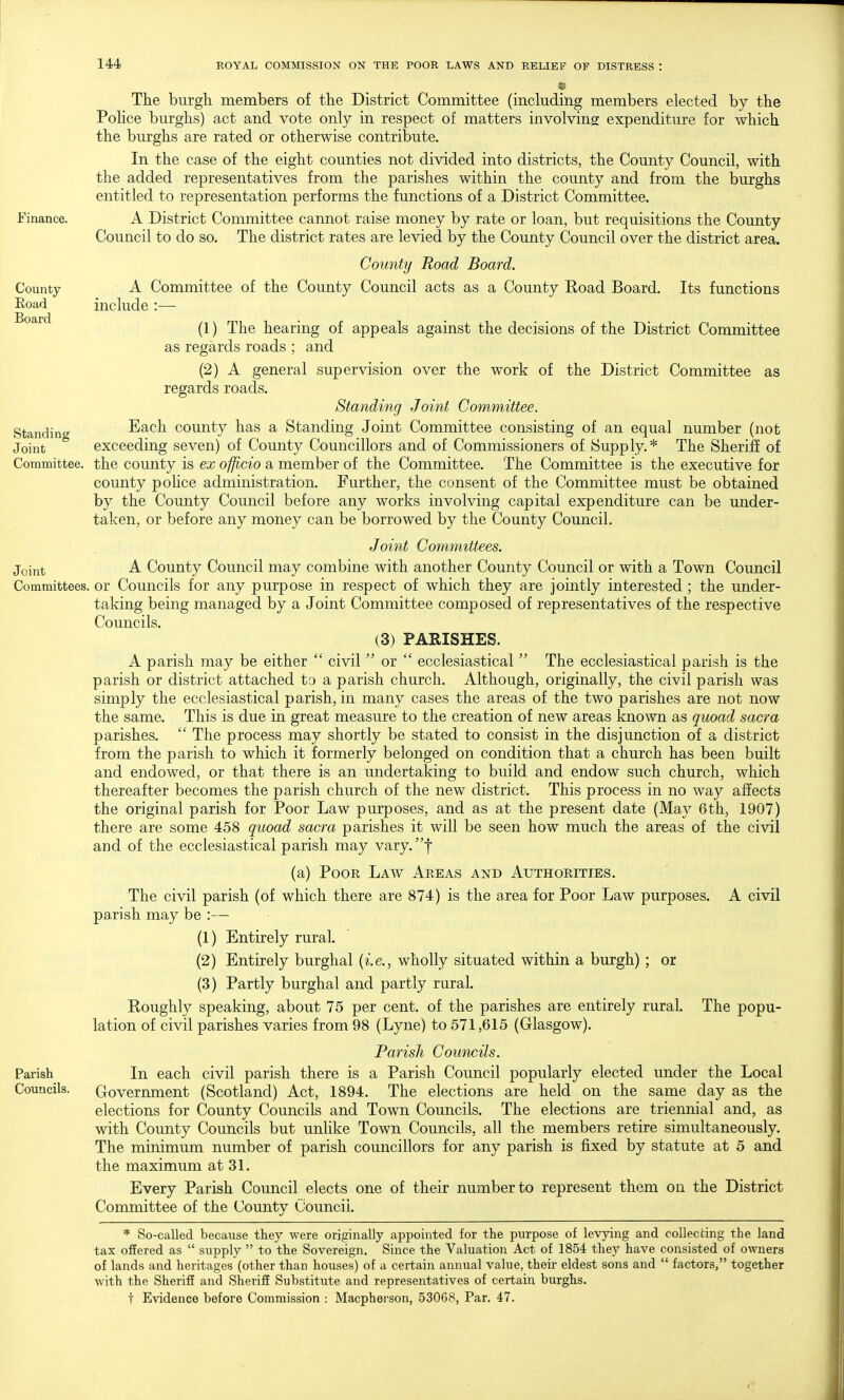 The burgh members of the District Committee (including members elected by the Police burghs) act and vote only in respect of matters involving expenditure for which the burghs are rated or otherwise contribute. In the case of the eight counties not divided into districts, the County Council, with the added representatives from the parishes within the county and from the burghs entitled to representation performs the functions of a District Committee. Finance. A District Committee cannot raise money by rate or loan, but requisitions the County Council to do so. The district rates are levied by the County Council over the district area. County Road Board. County A Committee of the County Council acts as a County Eoad Board. Its functions Eoad include:— (1) The hearing of appeals against the decisions of the District Committee as regards roads ; and (2) A general supervision over the work of the District Committee as regards roads. Standing Joint Committee. Standing Each county has a Standing Joint Committee consisting of an equal number (not Joint exceeding seven) of County Councillors and of Commissioners of Supply.* The Sheriff of Committee, the county is ex officio a member of the Committee. The Committee is the executive for county pohce administration. Further, the consent of the Committee must be obtained by the County Council before any works involving capital expenditure can be under- taken, or before any money can be borrowed by the County Council. Joint Committees. Joint A County Council may combine with another County Council or with a Town Council Committees, or Councils for any purpose in respect of which they are jointly interested ; the under- taking being managed by a Joint Committee composed of representatives of the respective Councils. (3) PARISHES. A parish may be either  civil  or  ecclesiastical  The ecclesiastical parish is the parish or district attached to a parish church. Although, originally, the civil parish was simply the ecclesiastical parish, in many cases the areas of the two parishes are not now the same. This is due in great measure to the creation of new areas known as quoad sacra parishes.  The process may shortly be stated to consist in the disjunction of a district from the parish to which it formerly belonged on condition that a church has been built and endowed, or that there is an undertaking to build and endow such church, which thereafter becomes the parish church of the new district. This process in no way affects the original parish for Poor Law purposes, and as at the present date (May 6th, 1907) there are some 458 quoad sacra parishes it will be seen how much the areas of the civil and of the ecclesiastical parish may vary.f (a) Poor Law Areas and Authorities. The civil parish (of which there are 874) is the area for Poor Law purposes. A civil parish may be :— (1) Entirely rural. (2) Entirely burghal {i.e., wholly situated within a burgh) ; or (3) Partly burghal and partly rural. Koughly speaking, about 75 per cent, of the parishes are entirely rural. The popu- lation of civil parishes varies from 98 (Lyne) to 571,615 (Glasgow). Parish Councils. Parish In each civil parish there is a Parish Council popularly elected under the Local Councils. Government (Scotland) Act, 1894. The elections are held on the same day as the elections for County Councils and Town Councils. The elections are triennial and, as with County Councils but unhke Town Councils, all the members retire simultaneously. The minimum number of parish councillors for any parish is fixed by statute at 5 and the maximum at 31. Every Parish Council elects one of their number to represent them on the District Committee of the County Council. * So-called because they were originally appointed for the purpose of levying and collecting the land tax offered as  supply  to the Sovereign. Since the Valuation Act of 1854 they have consisted of owners of lands and heritages (other than houses) of a certain annual value, their eldest sons and  factors, together with the Sheriff and Sheriff Substitute and representatives of certain burghs. t Evidence before Commission : Macpherson, 53068, Par. 47.