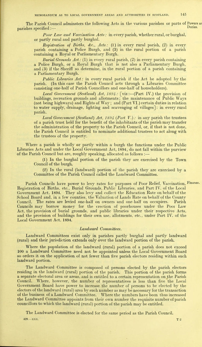 The Parish Council adminsters the following Acts in the various parishes or parts of Powers parishes specified:— Duties. Poor Law and Vaccination Acts: in every parish, whether rural, or burghal, or partly rural and partly burghal. Registration of Births, c&c. Acts: (1) in every rural parish, (2) in every parish containing a Police Burgh, and (3) in the rural portion of a parish containing a Royal or Parliamentary Burgh. Burial Grounds Act: (1) in every rural parish, (2) in every parish containing a Police Burgh, or a Koyal Burgh that is not also a Parliamentary Burgh, and (3) if the Sheriff so determine, in the rural portion of a parish containing a Parliamentary Burgh. Public Libraries Act: in every rural parish if the Act be adopted by the parish. (In this case the Parish Council acts through a Libraries Committee consisting one-half of Parish Councillors and one-half of householders). Local Government {Scotland) Act, 1894: [viz:—(Part IV.) the provision of buildings, recreation grounds and allotments; the maintenance of Public Ways (not being highways) and Rights of Way ; and (Part VI.) certain duties in relation to water supply, drainage, lighting and scavenging of villages]: in every rural parish. Local Government (Scotland) Act, 1894 {Part V.): in any parish the trustees of a parish trust held for the benefit of the inhabitants of the parish may transfer the administration of the property to the Parish Council, or, if that is not done, the Parish Council is entitled to nominate additional trustees to act along with the trustees of the property. Where a parish is wholly or partly within a burgh the functions under the PubHc Libraries Acts and under the Local Government Act, 1894, do not fall within the purview of the Parish Council but are, roughly speaking, allocated as follows :— (1) In the burghal portion of the parish they are exercised by the Town Council of the burgh. (2) In the rural (landward) portion of the parish they are exercised by a Committee of the Parish Council called the Landward Committee. Parish Councils have power to levy rates for purposes of Poor Relief, Vaccination, Finance Registration of Births, etc., Burial Grounds, Public Libraries, and Part IV. of the Local Government Act, 1894. They also levy and collect the Education Rate on behalf of the School Board and, in a few counties, the Valuation of Lands Rate on behalf of the County Council. The rates are levied one-half on owners and one-half on occupiers. Parish Councils may borrow money for the erection of poorhouses under the Poor Law Act, the provision of burial grounds, and public libraries under their respective Acts, and the provision of buildings for their own use, allotments, etc., under Part IV, of the Local Government Act, 1894. Landward Committees. Landward Committees exist only in parishes partly burghal and partly landward (rural) and their jurisdiction extends only over the landward portion of the parish. Where the population of the landward (rural) portion of a parish does not exceed 100 a Landward Committee need not be appointed unless the Local Government Board so orders it on the application of not fewer than five parish electors residing within such landward portion. The Landward Committee is composed of persons elected by the parish electors residing in the landward (rural) portion of the parish. This portion of the parish forms a separate electoral area or areas, and is entitled to a certain representation on the Parish Council. Where, however, the number of representatives is less than five the Local Government Board have power to increase the number of persons to be elected by the electors of the landward (rural) area by such number as may be necessary for the transaction of the business of a Landward Committee. Where the numbers have been thus increased the Landward Committee appoints from their own number the requisite number of parish councillors to which the landward (rural) portion of the parish may be entitled. The Landward Committee is elected for the same period as the Parish Council. 429.—XXX. T 2