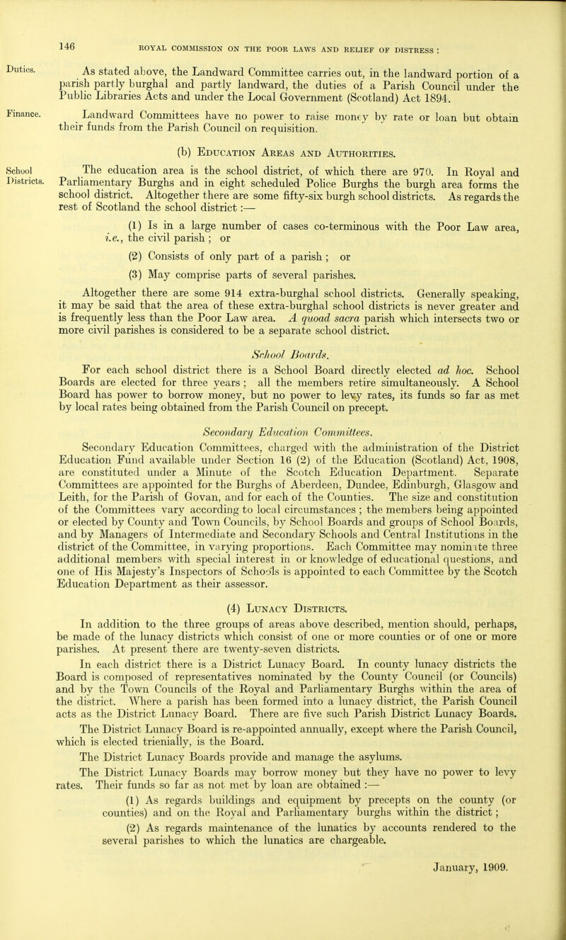 As stated above, the Landward Committee carries out, in the landward portion of a parish partly burghal and partly landward, the duties of a Parish Council under the Public Libraries Acts and under the Local Government (Scotland) Act 1894. _ Landward Committees have no power to raise money by rate or loan but obtain their funds from the Parish Council on requisition. (b) Education Areas and Authoeities. The education area is the school district, of which there are 970. In Royal and Parhamentary Burghs and in eight scheduled PoUce Burghs the burgh area forms the school district. Altogether there are some fifty-six burgh school districts. As regards the rest of Scotland the school district:— (1) Is in a large number of cases co-terminous with the Poor Law area, i.e., the civil parish ; or (2) Consists of only part of a parish ; or (3) May comprise parts of several parishes. Altogether there are some 914 extra-burghal school districts. Generally speaking, it may be said that the area of these extra-burghal school districts is never greater and is frequently less than the Poor Law area. A quoad sacra parish which intersects two or more civil parishes is considered to be a separate school district. School Boards. For each school district there is a School Board directly elected ad hoc. School Boards are elected for three years ; all the members retire simultaneously. A School Board has power to borrow money, but no power to levy rates, its funds so far as met by local rates being obtained from the Parish Council on precept. Secondary Education Committees. Secondary Education Committees, charged with the administration of the District Education Fund available under Section 16 (2) of the Education (Scotland) Act, 1908, are constituted under a Minute of the Scotch Education Department. Separate Committees are appointed for the Burghs of Aberdeen, Dundee, Edinburgh, Glasgow and Leith, for the Parish of Govan, and for each of the Counties. The size and constitution of the Committees vary according to local circumstances ; the members being appointed or elected by County and Town Councils, by School Boards and groups of School Boards, and by Managers of Intermediate and Secondary Schools and Central Institutions in the district of the Committee, in varying proportions. Each Committee may nominate three additional members with special interest in or knowledge of educational questions, and one of His Majesty's Inspectors of Schools is appointed to each Committee by the Scotch Education Department as their assessor. (4) Lunacy Districts. In addition to the three groups of areas above described, mention should, perhaps, be made of the lunacy districts which consist of one or more counties or of one or more parishes. At present there are twenty-seven districts. In each district there is a District Lunacy Board. In county lunacy districts the Board is composed of representatives nominated by the County Council (or Councils) and by the Town Councils of the Koyal and Parliamentary Burghs within the area of the district. Where a parish has been formed into a lunacy district, the Parish Council acts as the District Lunacy Board. There are five such Parish District Lunacy Boards. The District Lunacy Board is re-appointed annually, except where the Parish Council, which is elected trienially, is the Board. The District Lunacy Boards provide and manage the asylums. The District Lunacy Boards may borrow money but they have no power to levy rates. Their funds so far as not met by loan are obtained :— (1) As regards buildings and equipment by precepts on the county (or counties) and on the Royal and Parliamentary burghs within the district; (2) As regards maintenance of the lunatics by accounts rendered to the several parishes to which the lunatics are chargeable. January, 1909.