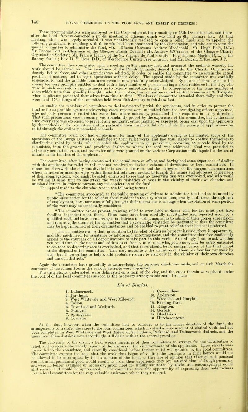 These recommendations were approved by the Corporation at their meeting on 26th December last, and there- after the Lord Provost convened a public meeting of citizens, which was held on 6th January last. At that meeting, which was largely attended, it was unanimously resolved to open a relief fund, and to appoint the following gentlemen to act along with those who had been nominated by the Corporation, and who are to form the special committee to administer the fund, viz.:—Deacon Convener Andrew Macdonald; Mr. Hugh Eeid, U.L.; Mr. George Dott, ex-Chairman of the Glasgow Parish Council; Mr. Andrew M'Cracken, of the Glasgow Charity Organisation Society ; Mr. Francis Henry, of the St. Vincent de Paul Society ; Rev. Thomas Martin, D.D., of the Barony Parish ; Rev. D. M. Ross, D.D., of Westbourne United Free Church ; and Mr. Dugald M'Kechnie, J.P. The committee thus constituted held a meeting on 8th January last, and arranged the methods whereby the work should be carried on. The assistance of the Parish Councils, School Boards, the Charity Organisation Society, Police Force, and other Agencies was solicited, in order to enable the committee to ascertain the actual position of matters, and to begin operations without delay. The appeal made by the committee was cordially responded to, and the valuable assistance given is now gratefully acknowledged. By means of these agencies the committee were promptly enabled to deal with a large number of persons having a fixed residence in the city, who were in .such necessitous circumstances as to require immediate relief. In consequence of the large number of cases which were thus speedily brought under their notice, the committee rented central premises at 34 Trongate, where applicants presented themselves from time to time. Members of committee attended there daily, and there were in all 176 sittings of the committee held from 17th January to 6th June last. To enable the members of committee to deal satisfactorily with the applicants, and in order to protect the fund as far as possible against undeserving cases, reports were submitted from the investigating officers appointed, who not only personally visited the cases, but, where necessary, prosecuted their enquiries in every direction. That such precautions were necessary was abundantly proved by the experience of the committee, but at the same time every care was exercised to prevent any indignity, either implied or expressed, being cast upon the applicants by the methods of the committee, and in particular their methods did not include the passing of applications tor relief through the ordinary parochial channels. The committee could not find employment for many of the applicants ovang to the limited scope of the operations of the Burgh Distress Committee at their relief works, and had thus largely to confine themselves to- distributing relief by cards, which enabled the applicants to get provisions, according to a scale fixed by the committee, from the grocers and provision dealers to whom the card was addressed. Coal was provided in extremely necessitous cases, and orders for milk were granted on the various Corporation milk depots for thft use of infants in the families of the applicants. The committee, after having ascertained the actual state of affairs, and having had some experience of dealing- with the applicants for relief in this manner, resolved to devise a scheme of devolution to local committees. In connection therewith the city was divided into sixteen districts, and the clergymen of the various denominations- whose churches or missions were within these districts were invited to furnish the names and addresses of members of their congregations, who might be safely entrusted to see that no deserving case was overlooked, and who would be willing at same time to undertake the weekly visitation of cases in the vicinity of their own churches and mission districts, in order to prevent any misapplication of the fund. The appeal made to the churches was in the following terms :—  The committee, appointed at the public meeting of citizens to administer the fund to be raised by public subscription for the relief of those resident in the city who are temporarily in distress through lack of employment, have now successfully brought their operations to a stage when devolution of some portion of the work may be beneficially considered.  The committee are at present granting relief to over 3,300 workmen who, for the most part, have families dependent upon them. These cases have been carefully investigated and reported upon by a qualified staff, and have been arranged in districts in such a manner as to admit of their proper supervision,, and it is now the desire of the committee that a systematic visitation be instituted so that the committee may be kept informed of their circumstances and be enabled to grant relief at their homes if preferred.  The committee realise that, in addition to the relief of distress by pecuniary aid, there is opportunity, and also much need, for assistance by advice and encouragement, and the committee therefore confidently appeal to the churches of all denominations to take part in this work. Accordingly I am to ask whether you could furnish the names and addresses of from 6 to 10 men who, you know, may be safely entrusted to see that no deserving case is overlooked, and that there should be no misapplication of the fund placed at the disposal of the committee. This may necessitate the visitation of about six families per week by each, but those willing to help would probably require to visit only in the vicinity of their own churches and mission districts. Again the committee have gratefully to acknowledge the response which was made, and on 18th March the conveners of the committees in the various districts were appointed. The districts, as undernoted, were delineated on a map of the city, and the cases therein were placed under the control of the local committees as soon as the necessary arrangements could be made— List of Districts. 1. Dalmarnock. 9. Cowcaddens. 2. Parkhead. 10. Anderston. 3. West Whitevale and West Mile-end. 11. Woodside and Maryhill. 4. Calton. 12. Kinning Park. 5. Townhead and Wellpark. 13. Kingston. 6. Garngad. 14. Gorbals. 7. Springburn. 15. Blackfriara. 8. Cowlairs. 16. Hutchesontown. At the date, however, when the committee had to consider as to the longer duration of the fund, the arrangements to transfer the cases to the local committees, which involved a large amount of clerical work, had not been completed in West Whitevale and West Mile-end, Springburn, Parkhead, and Dalmarnock districts, and the cases from these districts were accordingly still dealt with at the central premises. The conveners of the districts held weekly meetings of their committees to arrange for the distribution of relief, and to receive the weekly reports of the visitors on the circumstances of the applicants. These reports were forwarded to the committee, and carefully considered before further relief was granted by the local committees. The committee express the hope that the work thus begun of visiting the applicants in their homes would not be allowed to be interrupted by the exhaustion of the fund, as they are of opinion that through such personal contact much permanent good would result, as from their experience they are satisfied that, although pecuniary aid were no longer available or necessary, much need foi- kindly assistance by advice and encouragernent would still remain and would be appreciated. The committee take this opportunity of expressing their indebtedness to the local committees for the very valuable assistance which they rendered.