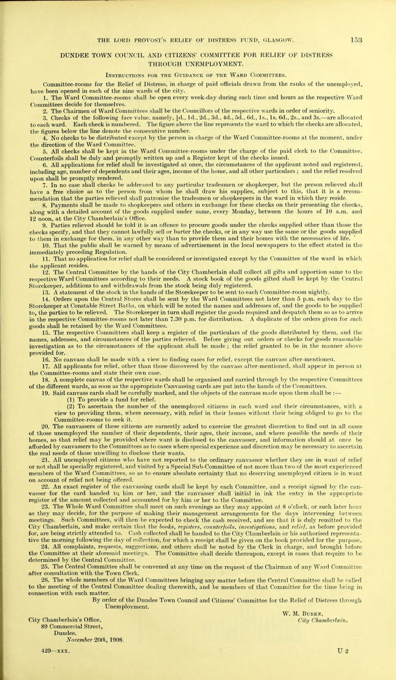 DUNDEE TOWN COUNCIL AND CITIZENS' COMMITTEE FOR RELIEF OF DISTRESS THROUGH UNEMPLOYMENT. Instructions fob the Guidance of the Ward Committees. Committee-rooms for the Relief of Distress, in charge of paid officials drawn from the ranks of the unemplojed, have been opened in each of the nine wards of the city. 1. The Ward Committee-rooms shall be open every week-day during such time and hours as the respective Ward Committees decide for themselves. 2. The Chairmen of Ward Committees shall be the Councillors of the respective wards in order of seniority. 3. Checks of the following face value, namely, |d.. Id., 2d., 3d., 4d., 5d., 6d., Is., Is. 6d., 2s., and 3s.—are allocated to each ward. Each check is numbered. The figure above the line represents the ward to which the checks are allocated, the figures below the line denote the consecutive number. 4. No checks to be distributed except by the person in charge of the Ward Committee-rooms at the moment, under the direction of the Ward Committee. 5. All checks shall be kept in the Ward Committee-rooms under the charge of the paid clerk to the Committee. Counterfoils shall be duly and promptly written up and a Register kept of the checks issued. 6. All applications for relief shall be investigated at once, the circumstances of the applicant noted and registered, including age, number of dependents and their ages, income of the home, and all other particulars ; and the relief resolved upon shall be promptly rendered. 7. In no case shall checks be addressed to any particular tradesmen or shopkeeper, but the person relieved shall have a free choice as to the person from whom he shall draw his supplies, subject to this, that it is a recom- mendation that the parties relieved shall patronise the tradesmen or shopkeepers in the ward in which they reside, 8. Payments shall be made to shopkeepers and others in exchange for these checks on their presenting the checks, along with a detailed account of the goods supplied under same, every Monday, between the hours of 10 a.m. and 12 noon, at the Citj' Chamberlain's Office. 9. Parties relieved should be told it is an oft'ence to procure goods under the checks supplied other than those the checks specify, and that they cannot lawfully sell or barter the checks, or in any way use the same or the goods supplied to them in exchange for them, in any other way than to provide them and their homes with the necessaries of life. 10. That the public shall be warned by means of advertisement in the local newspapers to the effect stated in the immediately preceding Regulation. 11. That no application for relief shall be considered or investigated except by the Committee of the ward in which the applicant resides. 12. The Central Committee by the hands of the City Chamberlain shall collect all gifts and apportion same to the respective Ward Committees according to their needs. A stock book of the goods gifted shall be kept by the Central Storekeeper, additions to and withdrawals from the stock being duly registered. 13. A statement of the stock in the hands of the Storekeeper to l3e sent to each Committee-room nightly. 14. Orders upon the Central Stores shall be sent by the Ward Committees not later than 5 p.m. each day to the Storekeeper at Constable Street Baths, on which will be noted the names and addresses of, and the goods to be supplied to, the parties to be relieved. The Storekeeper in turn shall register the goods required and despatch them so as to arrive in the respective Committee-rooms not later than 7.30 p.m. for distribution. A duplicate of the orders given for such goods shall be retained by the Ward Committees. 15. The respective Committees shall keep a register of the particulars of the goods distribvited by them, and the names, addresses, and circumstances of the parties relieved. Before giving out orders or checks for^ goods reasonable investigation as to the circumstances of the applicant shall be made ; the relief granted to be in the manner above provided for. 16. No canvass shall be made with a view to finding cases for relief, except the canvass after-mentionea. 17. All applicants for relief, other than those discovered by the canvass after-mentioned, shall appear in person at the Committee-rooms and state their own case. 18. A complete canvas of the respective wards shall be organised and carried through by the respective Committees of the different wards, as soon as the appropriate Canvassing cards are put into the hands of the Committees. 19. Said canvass cards shall be carefully marked, and the objects of the canvass made upon them shall be :— (1) To provide a fund for relief. (2) To ascertain the number of the unemployed citizens in each ward and their circumstances, with a view to providing them, where necessary, with relief in their homes without their being obliged to go to the Committee-rooms to seek it. 20. The canvassers of these citizens are earnestly asked to exercise the greatest discretion to find out in all cases of those unemployed the number of their dependents, their ages, their income, and where possible the needs of their homes, so that relief may be provided where want is disclosed to the canvasser, and information should at once be afforded by canvassers to the Committees as to cases where special experience and discretion may be necessary to ascertain the real needs of those unwilling to disclose their wants. 21. All unemployed citizens who have not reported to the ordinary canvasser whether they are in want of relief or not shall be specially registered, and visited by a Special Sub-Committee of not more than two of the most experienced members of the Ward Committees, so as to ensure absolute certainty that no deserving unemployed citizen is in want on account of relief not being offered. 22. An exact register of the canvassing cards shall be kept by each Committee, and a receipt signed by the can- vasser for the card handed tQ him or her, and the canvasser shall initial in ink the entry in the appropriate register of the amount collected and accounted for by him or her to the Committee. 23. The Whole Ward Committee shall meet on such evenings as they may appoint at 8 o'clock, or such later hour as they may decide, for the pvirpose of making their management arrangements for the days intervening between meetings. Such Committees, will then be expected to check the cash received, and see that it is duly remitted to the City Chamberlain, and make certain that the books, registers, counterfoils, investigations, and relief, as before provided for, are being strictly attended to. Cash collected shall be handed to the City Chamberlain or his authorised representa- tive the morning following the daj^ of collection, for which a receipt shall be given on the book provided for the purpose. 24. All complaints, requests, suggestions, and others shall be noted by the Clerk in charge, and brought before the Committee at their aforesaid meetirgs. The Committee shall decide thereupon, except in cases that require to he determined by the Central Committee. 25. The Central Committee shall be convened at any time on the request of the Chairman of any Ward Committee after consultation with the Town Clerk. 26. The whole members of the Ward Committees bringing any matter before the Centra] Committee shall be called to the meeting of the Central Committee dealing therewith, and be members of that Committee for the time being in connection with such matter. By order of the Dundee Town Council and Citizens' Committee for the Relief of Distress through Unemployment. W. M. Burke, City Chamberlain's Office, . City Chamberlain. 89 Commercial Street, Dundee. November 20th, 1908. 429—XX.T. U2