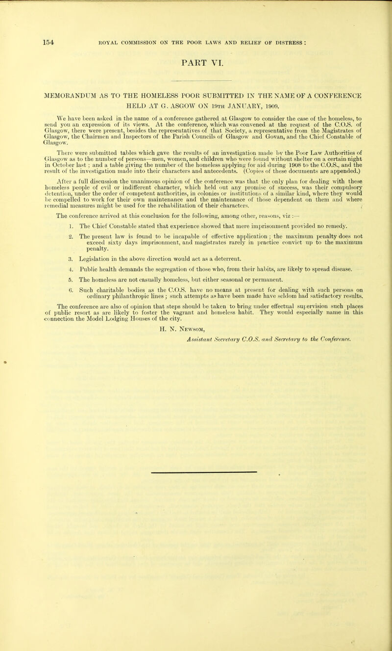 PART VI. MEMORANDUM AS TO THE HOMELESS POOR SUBMITTED IN THE NAME OF A CONFERENCE HELD AT G. ASGOW ON 19th JANUARY, 1909. We have been asked in the name of a conference gathered at Glasgow to consider the case of the homeless, to send you an expression of its views. At the conference, which was convened at the request of the C.O.S. of Glasgow, there were present, besides the representatives of that Society, a representative from the Magistrates of Glasgow, the Chairmen and Inspectors of the Parish Councils of Glasgow and Govan, and the Chief Constable of Glasgow. There were submitted tables which gave the results of an investigation made l>v the Poor Law Authorities of Glasgow as to the number of persons—men, women, and children who were found without shelter on a certain night in October last; and a table giving the number of the homeless applying for aid during 1908 to the C.O.S., and the result of the investigation made into their characters and antecedents. (Copies of these documents are appended.) After a full discussion the unanimous opinion of the conference was that the only plan for dealing with these homeless people of evil or indifferent character, which held out any promise of success, was their compulsory detention, under the order of competent authorities, in colonies or institutions of a similar kind, where they would be compelled to work for their own maintenance and the maintenance of those dependent on them and where remedial measures might be used for the rehabilitation of their characters. The conference arrived at this conclusion for the following, among other, reasons, viz :— 1. The Chief Constable stated that experience showed that mere imprisonment provided no remedy. 2. The present law is found to be incapable of effective application; the maximum penalty does not exceed sixty days imprisonment, and magistrates rarely in practice convict up to the maximum penalty. 3. Legislation in the above direction would act as a deterrent. 4. Public health demands the segregation of those who, from their habits, are likelj' to spread disease. 5. The homeless are not casually homeless, but either seasonal or permanent. 6. Such charitable bodies as the C.O.S. have no means at present for dealing with such persons on ordinary philanthropic lines ; such attempts as have been made have seldom had satisfactory results. The conference are also of opinion that steps should be taken to bring under effectual suj.ervision such places of public resort as are likely to foster the vagrant and homeless habit. They would especially name in this connection the Model Lodging Houses of the city. H. N. Newsom, Assistant Secretary C.O.S. and Secretary to the Conference.