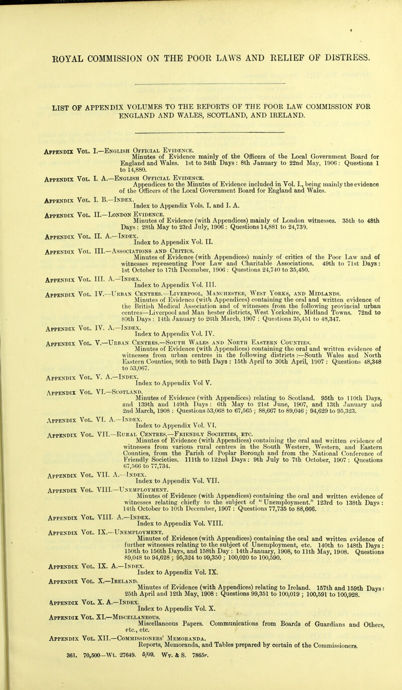 LIST OF APPENDIX VOLUMES TO THE EEPORTS OF THE POOR LAW COMMISSION FOE ENGLAND AND WALES, SCOTLAND, AND IRELAND. Appendix Vol. I.—English Official Evidence. Minutes of Evidence mainly of the Officers of the Local Government Board for England and Wales. 1st to 34th Days: 8th January to 22nd May, 1906: Questions 1 to 14,880. Appendix Vol. I. A.—English Official Evidence. Appendices to the Minutes of Evidence included in Vol. I., being mainly the evidence of the Officers of the Local Government Board for England and Wales. Appendix Vol. I. B.—Index. Index to Appendix Vols. I. and I. A. Appendix Vol. II.—London Evidence. Minutes of Evidence (with Appendices) mainly of London witnesses. 36th to 48th Days : 28th May to 23rd July, 1906 : Questions 14,881 to 24,739. Appendix Vol. II. A.—Index. Index to Appendix Vol. II. Appendix Vol. III.—Associations and Critics. Minutes of Evidence (with Appendices) mainly of critics of the Poor Law and of witnesses representing Poor Law and Charitable Associations. 49th to 71st Days: 1st October to 17th December, 1906 : Questions 24,740 to 35,450. Appendix Vol. III. A.—Index. Index to Appendix Vol. III. Appendix Vol. IV.—Urban Centres.—Liverpool, Manchester, West Yorks, and Midlands. Minutes of Evidence (with Appendices) containing the oral and written evidence of the British Medical Association and of witnesses from the following provincial urban centres—Liverpool and Man hester districts, West Yorkshire, Midland Towns. 72nd to 89th Days : 14th January to 26th March, 1907 : Questions 35,451 to 48,347. Appendix Vol. IV. A.—Index. Index to Appendix A^ol. IV. Appendix Vol. V.—Urban Centres.—South Wales and North Eastern Counties. Minutes of Evidence (with Appendices) containing the oral and written evidence of witnesses from urban centres in the following districts :—South Wales and North Eastern Counties, 90th to 94th Days : 15th April to 30th April, 1907 : Questions 48,348 to 53,067. Appendix Vol. V. A.—Index. Index to Appendix Vol V. Appendix Vol. VI.—Scotland, Minutes of Evidence (with Appendices) relating to Scotland. 95th to llOtli Days, and 139th and 149th Days : 6th May to 21st June, 1907, and 13th January and 2nd March, 1908 : Questions 53,068 to 67,565 ; 88,667 to 89,046 ; 94,629 to 95,323. Appendix Vol. VI. A.—Index. Index to Appendix Vol. VF. Appendix Vol. VII.—Rural Centres.—Friendly Societies, etc. Minutes of Evidence (with Appendices) containing the oral and written evidence of Avitnesses from various rural centres in the South Western, Western, and Eastern Counties, from the Parish of Poplar Borough and from the National Conference of Friendly Societies. 111th to 122nd Days: 9th July to 7th October, 1907 : Questions 67,566 to 77,734. Appendix Vol. VII. A.--1ndex. Index to Appendix Vol. VII. Appendix Vol. VIII.—Unemployment. Minutes of Evidence (with Appendices) containing the oral and written evidence of witnesses relating chiefly to the subject of  Unemployment. 123rd to 138th Days : 14th October to 10th December, 1907 : Questions 77,735 to 88,666. Appendix Vol. VIII. A.—Index. Index to Appendix Vol. VIII. Appendix Vol. IX.—Unemployment. Minutes of Evidence (with Appendices) containing the oral and written evidence of further witnesses relating to the subject of Unemployment, etc. 140th to 148th Days : 150th to 156th Days, and 158th Day : 14th January, 1908, to 11th May, 1908. Questions 89,048 to 94,628 ; 95,324 to 99,350 ; 100,020 to 100,590. Appendix Vol. IX. A.—Index. Index to Appendix Vol. IX. Appendix Vol. X.—Ireland. Minutes of Evidence (with Appendices) relating to Ireland. 157th and 159th Days : 25th April and 12th May, 1908 : Questions 99,351 to 100,019 ; 100,591 to 100,928. Appendix Vol. X. A.—Index. Index to Appendix Vol. X. Appendix Vol. XI.—Miscellaneous. Miscellaneous Papers. Communications from Boards of Guardians and Others, etc., etc. ' Appendix Vol. XII.—Commissioners' Memoranda. Reports, Memoranda, and Tables prepared by certain of the Commissioners. 361. 70,500—Wt. 27649. 6/09, Wy. & S. 7865r.