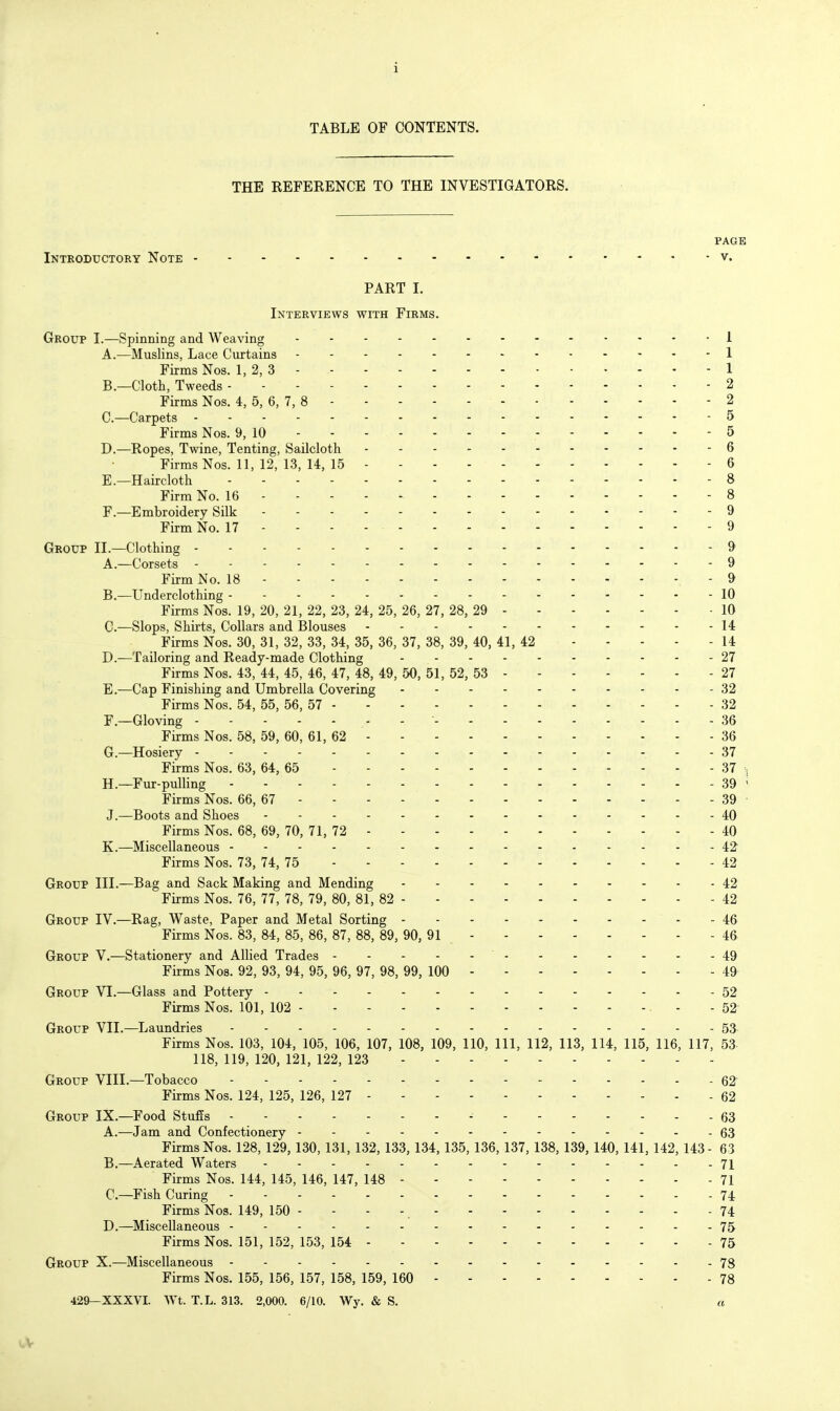 TABLE OF CONTENTS. THE REFERENCE TO THE INVESTIGATORS. PAGE Introductory Note v. PART I. Interviews with Firms. Group I.—Spinning and Weaving 1 A. —Muslins, Lace Curtains 1 Firms Nos. 1, 2, 3 - 1 B. —Cloth, Tweeds 2 Firms Nos. 4, 5, 6, 7, 8 2 C—Carpets 5 Firms Nos. 9, 10 5 D. —Ropes, Twine, Tenting, Sailcloth 6 Firms Nos. 11, 12, 13, 14, 15 6 E. —Haircloth 8 Firm No. 16 8 F. —Embroidery Silk 9 Firm No. 17 - - - - 9 Group II.—Clothing 9 A. —Corsets 9 Firm No. 18 9 B. —Underclothing - - 10 Firms Nos. 19, 20, 21, 22, 23, 24, 25, 26, 27, 28, 29 10 C. —Slops, Shirts, Collars and Blouses 14 Firms Nos. 30, 31, 32, 33, 34, 35, 36, 37, 38, 39, 40, 41, 42 14 D. —Tailoring and Ready-made Clothing 27 Firms Nos. 43, 44, 45, 46, 47, 48, 49, 50, 51, 52, 53 27 E. —Cap Finishing and Umbrella Covering 32 Firms Nos. 54, 55, 56, 57 - - - 32 F. —Gloving • 36 Firms Nos. 58, 59, 60, 61, 62 36 G. —Hosiery 37 Firms Nos. 63, 64, 65 37 H. —Fur-pulling 39 ' Firms Nos. 66, 67 39 - J.—Boots and Shoes 40 Firms Nos. 68, 69, 70, 71, 72 40 K.—Miscellaneous 42^ Firms Nos. 73, 74, 75 42 Group III.—Bag and Sack Making and Mending 42 Firms Nos. 76, 77, 78, 79, 80, 81, 82 42 Group IV.—Rag, Waste, Paper and Metal Sorting - - 46 Firms Nos. 83, 84, 85, 86, 87, 88, 89, 90, 91 46 Group V.—Stationery and Allied Trades 49 Firms Nos. 92, 93, 94, 95, 96, 97, 98, 99, 100 49 Group VI.—Glass and Pottery 52 Firms Nos. 101, 102 - - 52 Group VII.—Laundries 53 Firms Nos. 103, 104, 105, 106, 107, 108, 109, 110, 111, 112, 113, 114, 115, 116, 117, 53 118, 119, 120, 121, 122, 123 Group VIII.—Tobacco 62' Firms Nos. 124, 125, 126, 127 62 Group IX.—Food StufEs 63 A. —Jam and Confectionery 63 Firms Nos. 128, 129,130, 131,132,133,134,135,136,137,138,139,140, 141, 142,143- 63 B. —Aerated Waters .-....------..71 Firms Nos. 144, 145, 146, 147, 148 71 C—Fish Curing 74 Firms Nos. 149, 150 - - - - 74 D.—Miscellaneous 75 Firms Nos. 151, 152, 153, 154 75 Group X.—Miscellaneous 78 Firms Nos. 155, 156, 157, 158, 159, 160 78 429—XXXVI. Wt. T.L. 313. 2,000. 6/10. Wy. & S.